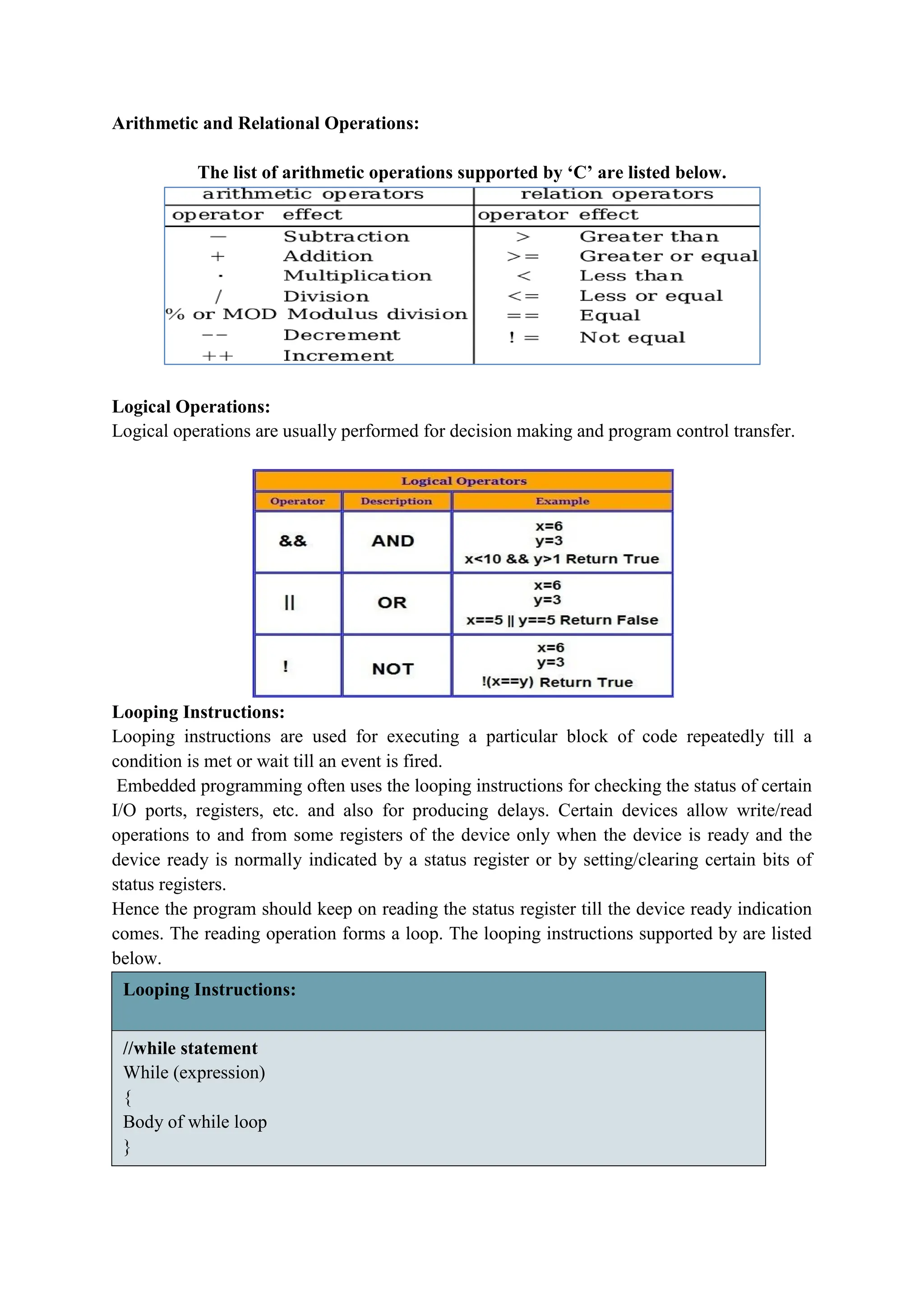 Arithmetic and Relational Operations:
The list of arithmetic operations supported by ‘C’ are listed below.
Logical Operations:
Logical operations are usually performed for decision making and program control transfer.
Looping Instructions:
Looping instructions are used for executing a particular block of code repeatedly till a
condition is met or wait till an event is fired.
Embedded programming often uses the looping instructions for checking the status of certain
I/O ports, registers, etc. and also for producing delays. Certain devices allow write/read
operations to and from some registers of the device only when the device is ready and the
device ready is normally indicated by a status register or by setting/clearing certain bits of
status registers.
Hence the program should keep on reading the status register till the device ready indication
comes. The reading operation forms a loop. The looping instructions supported by are listed
below.
Looping Instructions:
//while statement
While (expression)
{
Body of while loop
}
 