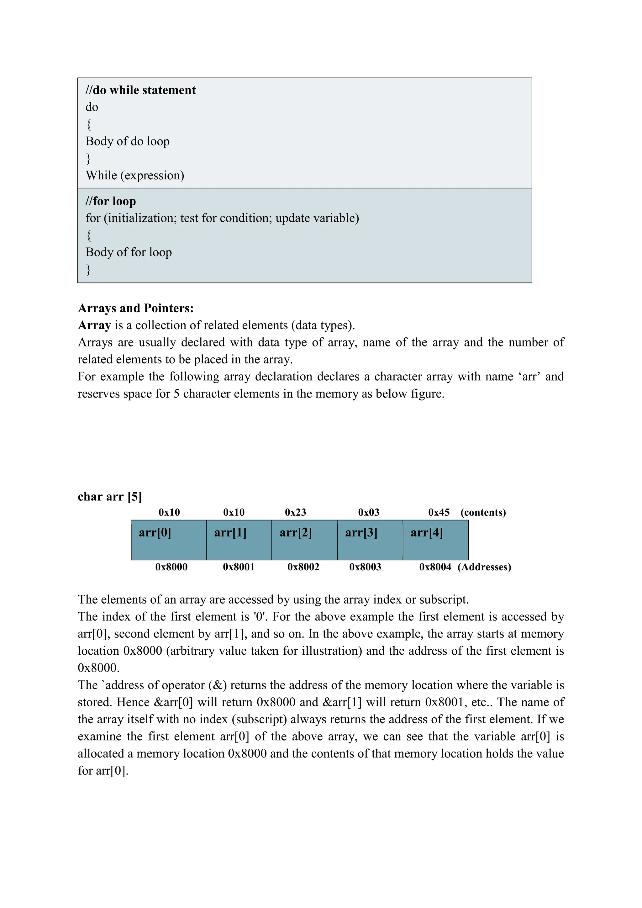 //do while statement
do
{
Body of do loop
}
While (expression)
//for loop
for (initialization; test for condition; update variable)
{
Body of for loop
}
Arrays and Pointers:
Array is a collection of related elements (data types).
Arrays are usually declared with data type of array, name of the array and the number of
related elements to be placed in the array.
For example the following array declaration declares a character array with name ‘arr’ and
reserves space for 5 character elements in the memory as below figure.
char arr [5]
0x10 0x10 0x23 0x03 0x45 (contents)
arr[0] arr[1] arr[2] arr[3] arr[4]
0x8000 0x8001 0x8002 0x8003 0x8004 (Addresses)
The elements of an array are accessed by using the array index or subscript.
The index of the first element is '0'. For the above example the first element is accessed by
arr[0], second element by arr[1], and so on. In the above example, the array starts at memory
location 0x8000 (arbitrary value taken for illustration) and the address of the first element is
0x8000.
The `address of operator (&) returns the address of the memory location where the variable is
stored. Hence &arr[0] will return 0x8000 and &arr[1] will return 0x8001, etc.. The name of
the array itself with no index (subscript) always returns the address of the first element. If we
examine the first element arr[0] of the above array, we can see that the variable arr[0] is
allocated a memory location 0x8000 and the contents of that memory location holds the value
for arr[0].
 