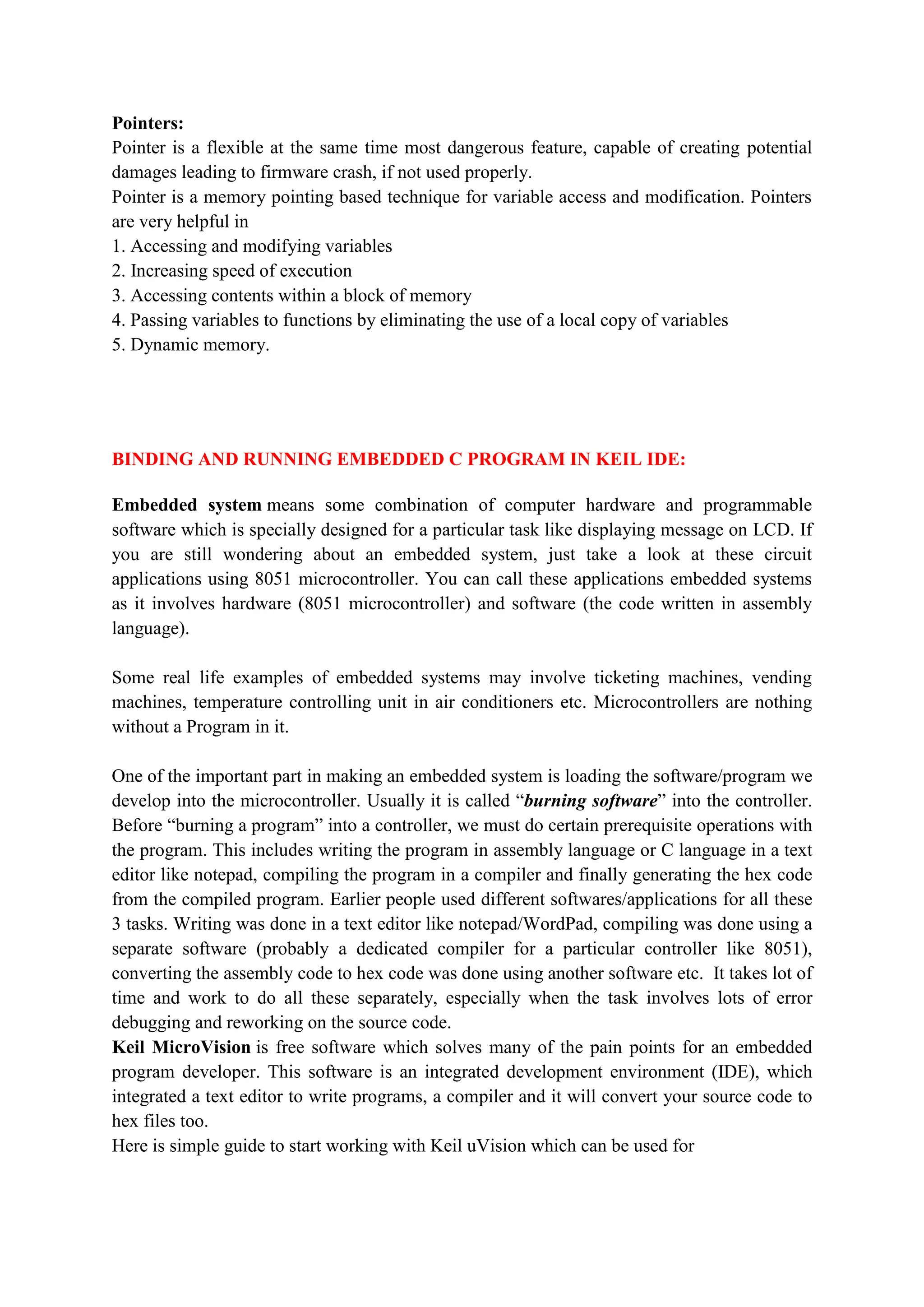 Pointers:
Pointer is a flexible at the same time most dangerous feature, capable of creating potential
damages leading to firmware crash, if not used properly.
Pointer is a memory pointing based technique for variable access and modification. Pointers
are very helpful in
1. Accessing and modifying variables
2. Increasing speed of execution
3. Accessing contents within a block of memory
4. Passing variables to functions by eliminating the use of a local copy of variables
5. Dynamic memory.
BINDING AND RUNNING EMBEDDED C PROGRAM IN KEIL IDE:
Embedded system means some combination of computer hardware and programmable
software which is specially designed for a particular task like displaying message on LCD. If
you are still wondering about an embedded system, just take a look at these circuit
applications using 8051 microcontroller. You can call these applications embedded systems
as it involves hardware (8051 microcontroller) and software (the code written in assembly
language).
Some real life examples of embedded systems may involve ticketing machines, vending
machines, temperature controlling unit in air conditioners etc. Microcontrollers are nothing
without a Program in it.
One of the important part in making an embedded system is loading the software/program we
develop into the microcontroller. Usually it is called “burning software” into the controller.
Before “burning a program” into a controller, we must do certain prerequisite operations with
the program. This includes writing the program in assembly language or C language in a text
editor like notepad, compiling the program in a compiler and finally generating the hex code
from the compiled program. Earlier people used different softwares/applications for all these
3 tasks. Writing was done in a text editor like notepad/WordPad, compiling was done using a
separate software (probably a dedicated compiler for a particular controller like 8051),
converting the assembly code to hex code was done using another software etc. It takes lot of
time and work to do all these separately, especially when the task involves lots of error
debugging and reworking on the source code.
Keil MicroVision is free software which solves many of the pain points for an embedded
program developer. This software is an integrated development environment (IDE), which
integrated a text editor to write programs, a compiler and it will convert your source code to
hex files too.
Here is simple guide to start working with Keil uVision which can be used for
 