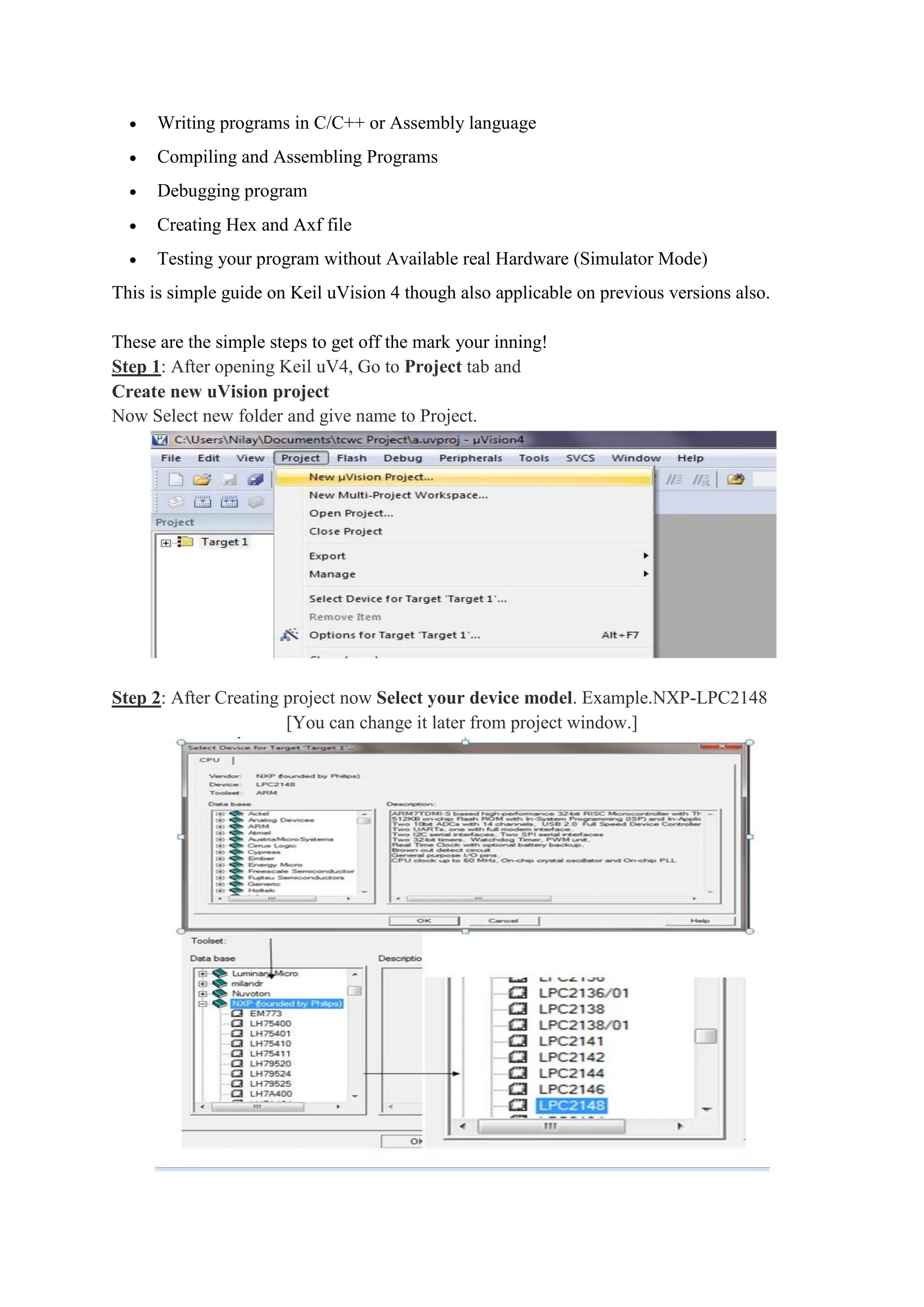  Writing programs in C/C++ or Assembly language
 Compiling and Assembling Programs
 Debugging program
 Creating Hex and Axf file
 Testing your program without Available real Hardware (Simulator Mode)
This is simple guide on Keil uVision 4 though also applicable on previous versions also.
These are the simple steps to get off the mark your inning!
Step 1: After opening Keil uV4, Go to Project tab and
Create new uVision project
Now Select new folder and give name to Project.
Step 2: After Creating project now Select your device model. Example.NXP-LPC2148
[You can change it later from project window.]
 