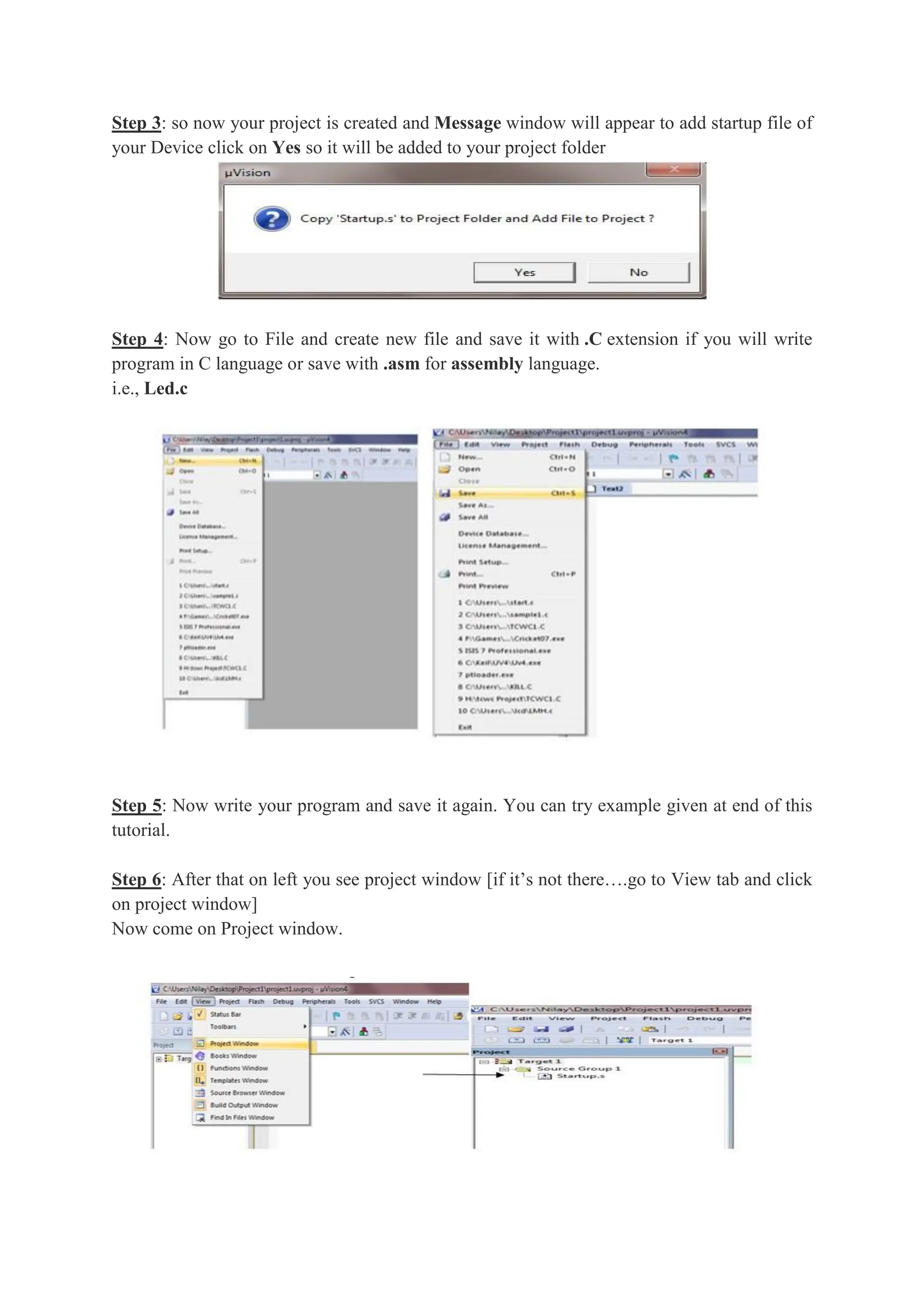 Step 3: so now your project is created and Message window will appear to add startup file of
your Device click on Yes so it will be added to your project folder
Step 4: Now go to File and create new file and save it with .C extension if you will write
program in C language or save with .asm for assembly language.
i.e., Led.c
Step 5: Now write your program and save it again. You can try example given at end of this
tutorial.
Step 6: After that on left you see project window [if it’s not there….go to View tab and click
on project window]
Now come on Project window.
 
