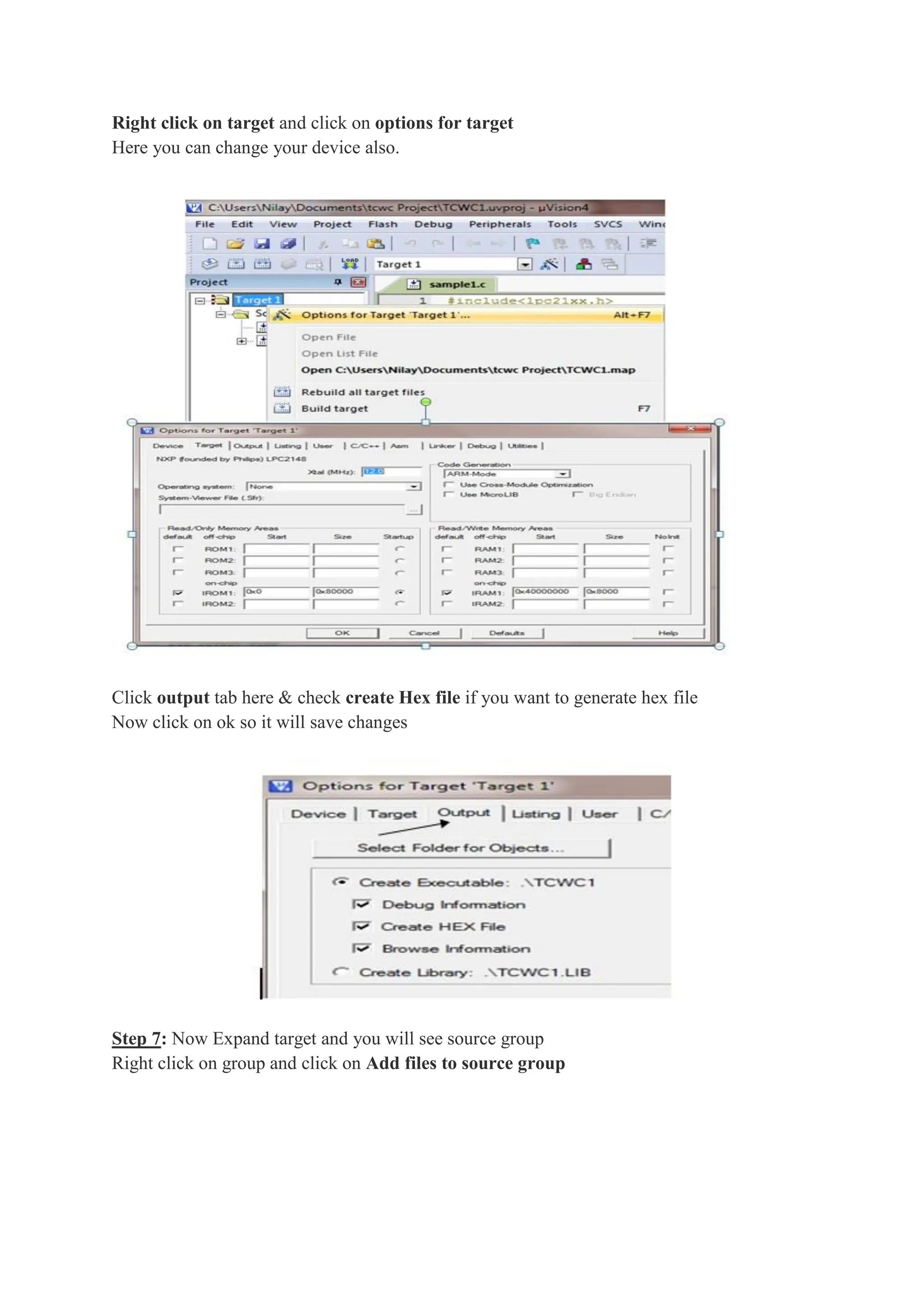 Right click on target and click on options for target
Here you can change your device also.
Click output tab here & check create Hex file if you want to generate hex file
Now click on ok so it will save changes
Step 7: Now Expand target and you will see source group
Right click on group and click on Add files to source group
 