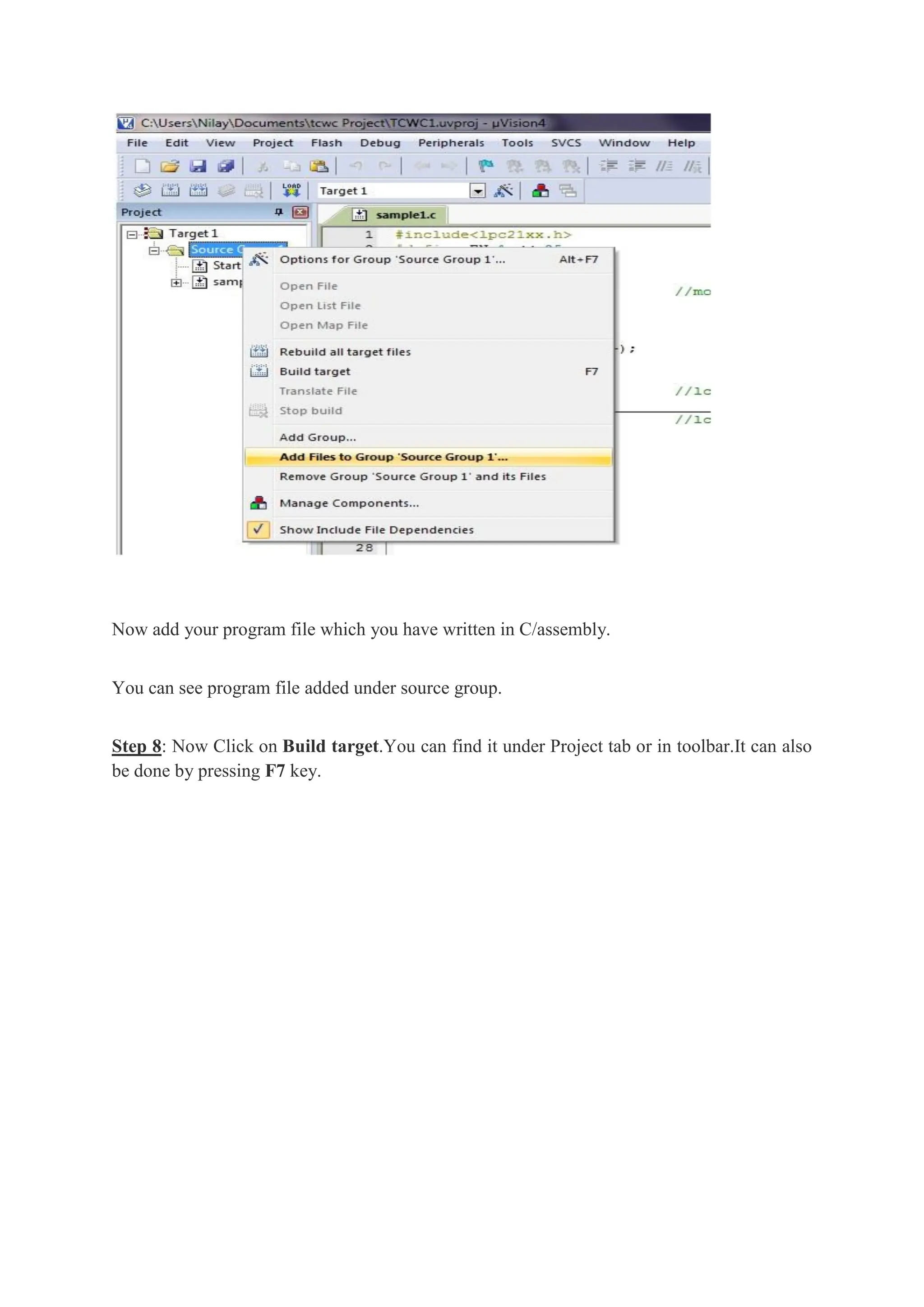 Now add your program file which you have written in C/assembly.
You can see program file added under source group.
Step 8: Now Click on Build target.You can find it under Project tab or in toolbar.It can also
be done by pressing F7 key.
 