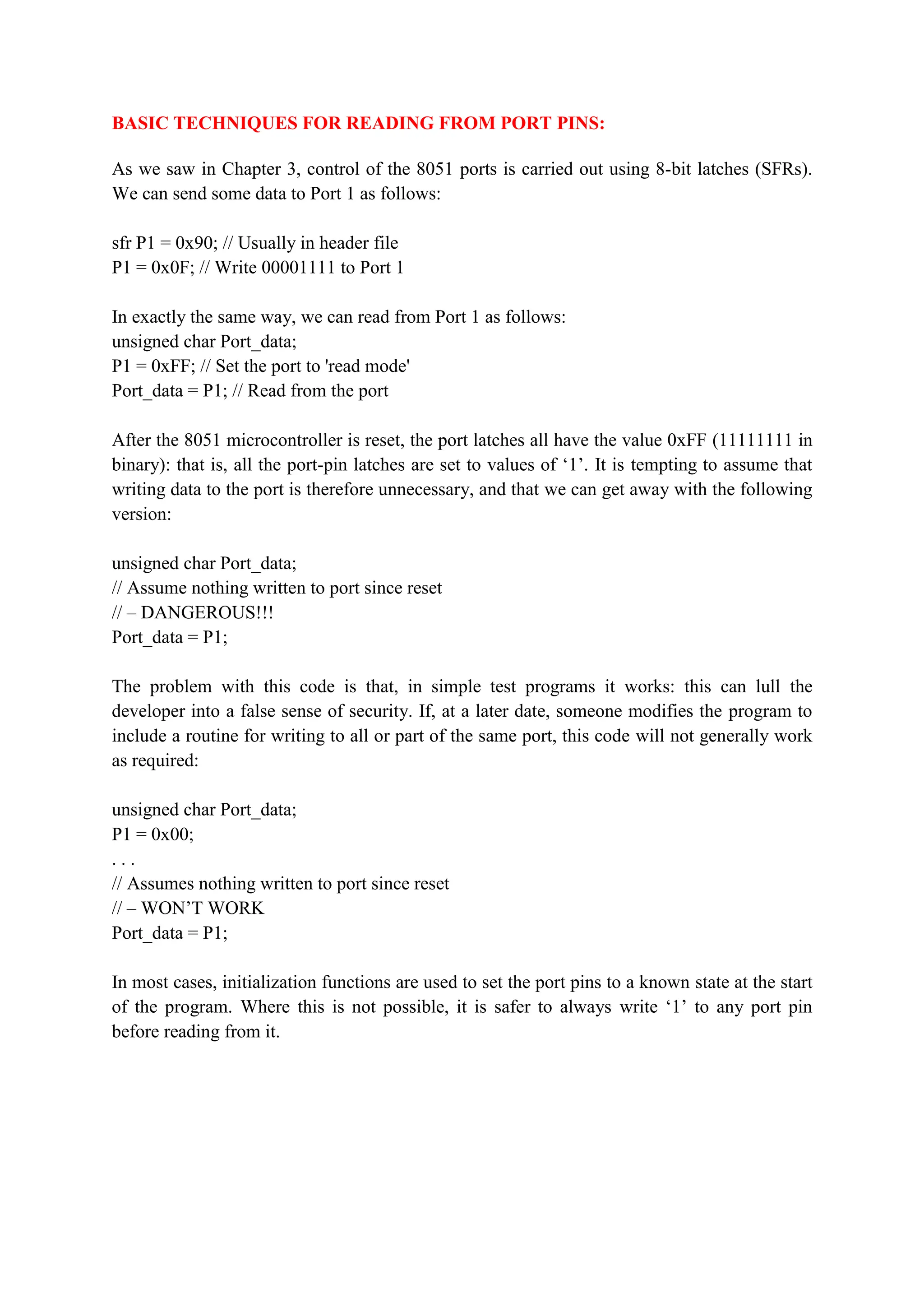 BASIC TECHNIQUES FOR READING FROM PORT PINS:
As we saw in Chapter 3, control of the 8051 ports is carried out using 8-bit latches (SFRs).
We can send some data to Port 1 as follows:
sfr P1 = 0x90; // Usually in header file
P1 = 0x0F; // Write 00001111 to Port 1
In exactly the same way, we can read from Port 1 as follows:
unsigned char Port_data;
P1 = 0xFF; // Set the port to 'read mode'
Port_data = P1; // Read from the port
After the 8051 microcontroller is reset, the port latches all have the value 0xFF (11111111 in
binary): that is, all the port-pin latches are set to values of ‘1’. It is tempting to assume that
writing data to the port is therefore unnecessary, and that we can get away with the following
version:
unsigned char Port_data;
// Assume nothing written to port since reset
// – DANGEROUS!!!
Port_data = P1;
The problem with this code is that, in simple test programs it works: this can lull the
developer into a false sense of security. If, at a later date, someone modifies the program to
include a routine for writing to all or part of the same port, this code will not generally work
as required:
unsigned char Port_data;
P1 = 0x00;
. . .
// Assumes nothing written to port since reset
// – WON’T WORK
Port_data = P1;
In most cases, initialization functions are used to set the port pins to a known state at the start
of the program. Where this is not possible, it is safer to always write ‘1’ to any port pin
before reading from it.
 