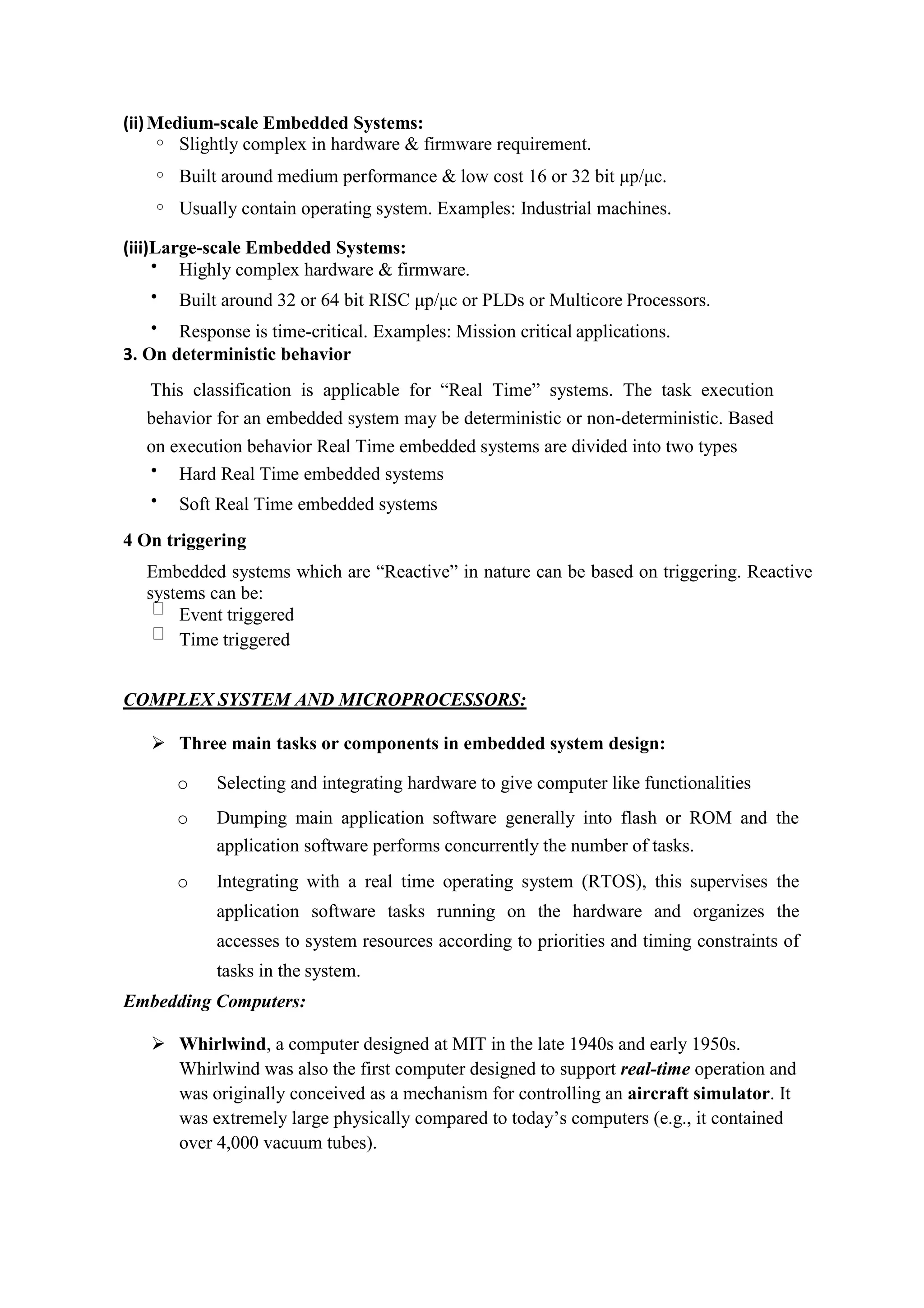 (ii)Medium-scale Embedded Systems:
o Slightly complex in hardware & firmware requirement.
o Built around medium performance & low cost 16 or 32 bit μp/μc.
o Usually contain operating system. Examples: Industrial machines.
(iii)Large-scale Embedded Systems:
 Highly complex hardware & firmware.
 Built around 32 or 64 bit RISC μp/μc or PLDs or Multicore Processors.
 Response is time-critical. Examples: Mission critical applications.
3. On deterministic behavior
This classification is applicable for “Real Time” systems. The task execution
behavior for an embedded system may be deterministic or non-deterministic. Based
on execution behavior Real Time embedded systems are divided into two types
 Hard Real Time embedded systems
 Soft Real Time embedded systems
4 On triggering
Embedded systems which are “Reactive” in nature can be based on triggering. Reactive
systems can be:
Event triggered
Time triggered
COMPLEX SYSTEM AND MICROPROCESSORS:
 Three main tasks or components in embedded system design:
o Selecting and integrating hardware to give computer like functionalities
o Dumping main application software generally into flash or ROM and the
application software performs concurrently the number of tasks.
o Integrating with a real time operating system (RTOS), this supervises the
application software tasks running on the hardware and organizes the
accesses to system resources according to priorities and timing constraints of
tasks in the system.
Embedding Computers:
 Whirlwind, a computer designed at MIT in the late 1940s and early 1950s.
Whirlwind was also the first computer designed to support real-time operation and
was originally conceived as a mechanism for controlling an aircraft simulator. It
was extremely large physically compared to today’s computers (e.g., it contained
over 4,000 vacuum tubes).
 