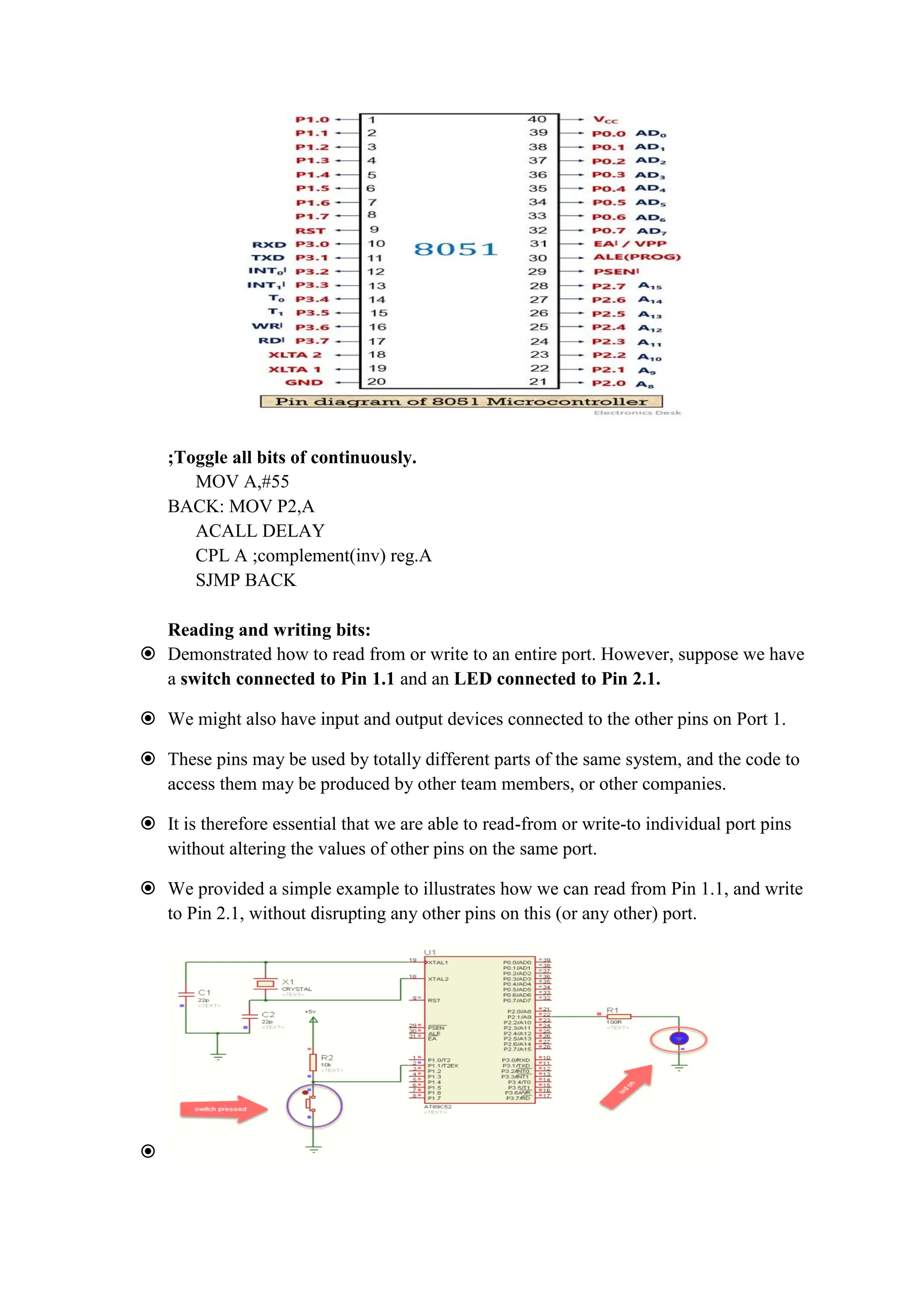 ;Toggle all bits of continuously.
MOV A,#55
BACK: MOV P2,A
ACALL DELAY
CPL A ;complement(inv) reg.A
SJMP BACK
Reading and writing bits:
 Demonstrated how to read from or write to an entire port. However, suppose we have
a switch connected to Pin 1.1 and an LED connected to Pin 2.1.
 We might also have input and output devices connected to the other pins on Port 1.
 These pins may be used by totally different parts of the same system, and the code to
access them may be produced by other team members, or other companies.
 It is therefore essential that we are able to read-from or write-to individual port pins
without altering the values of other pins on the same port.
 We provided a simple example to illustrates how we can read from Pin 1.1, and write
to Pin 2.1, without disrupting any other pins on this (or any other) port.

 