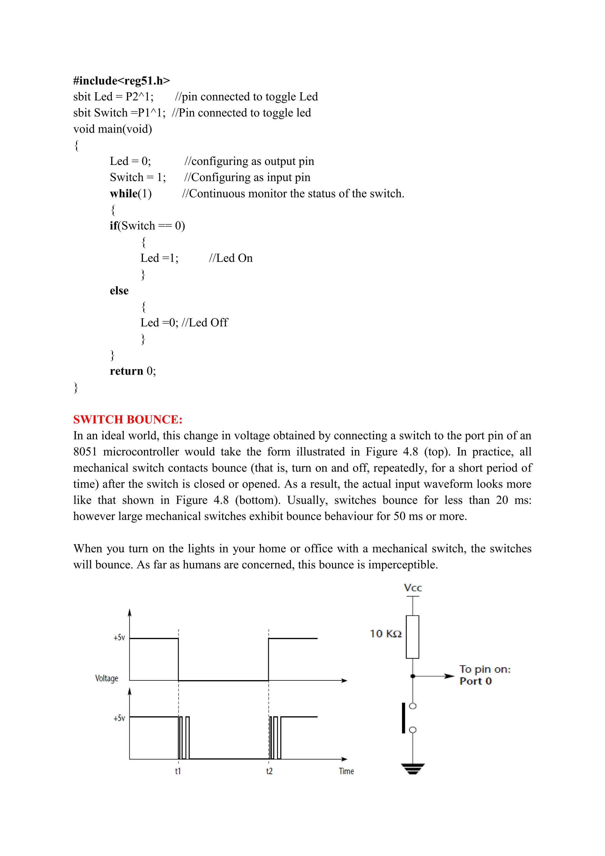 #include<reg51.h>
sbit Led = P2^1; //pin connected to toggle Led
sbit Switch =P1^1; //Pin connected to toggle led
void main(void)
{
Led = 0; //configuring as output pin
Switch = 1; //Configuring as input pin
while(1) //Continuous monitor the status of the switch.
{
if(Switch == 0)
{
Led =1; //Led On
}
else
{
Led =0; //Led Off
}
}
return 0;
}
SWITCH BOUNCE:
In an ideal world, this change in voltage obtained by connecting a switch to the port pin of an
8051 microcontroller would take the form illustrated in Figure 4.8 (top). In practice, all
mechanical switch contacts bounce (that is, turn on and off, repeatedly, for a short period of
time) after the switch is closed or opened. As a result, the actual input waveform looks more
like that shown in Figure 4.8 (bottom). Usually, switches bounce for less than 20 ms:
however large mechanical switches exhibit bounce behaviour for 50 ms or more.
When you turn on the lights in your home or office with a mechanical switch, the switches
will bounce. As far as humans are concerned, this bounce is imperceptible.
 