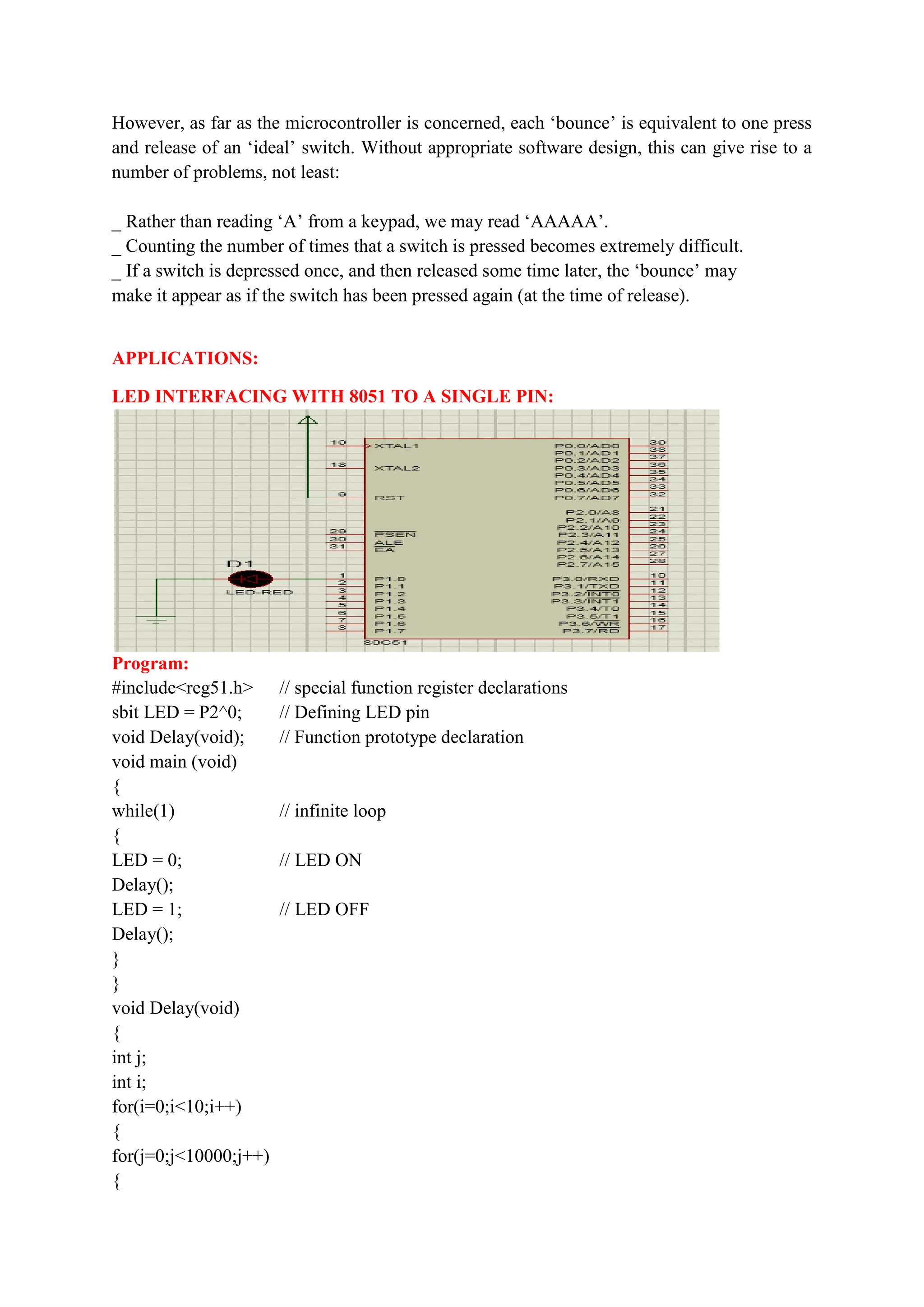 However, as far as the microcontroller is concerned, each ‘bounce’ is equivalent to one press
and release of an ‘ideal’ switch. Without appropriate software design, this can give rise to a
number of problems, not least:
_ Rather than reading ‘A’ from a keypad, we may read ‘AAAAA’.
_ Counting the number of times that a switch is pressed becomes extremely difficult.
_ If a switch is depressed once, and then released some time later, the ‘bounce’ may
make it appear as if the switch has been pressed again (at the time of release).
APPLICATIONS:
LED INTERFACING WITH 8051 TO A SINGLE PIN:
Program:
#include<reg51.h> // special function register declarations
sbit LED = P2^0; // Defining LED pin
void Delay(void); // Function prototype declaration
void main (void)
{
while(1) // infinite loop
{
LED = 0; // LED ON
Delay();
LED = 1; // LED OFF
Delay();
}
}
void Delay(void)
{
int j;
int i;
for(i=0;i<10;i++)
{
for(j=0;j<10000;j++)
{
 