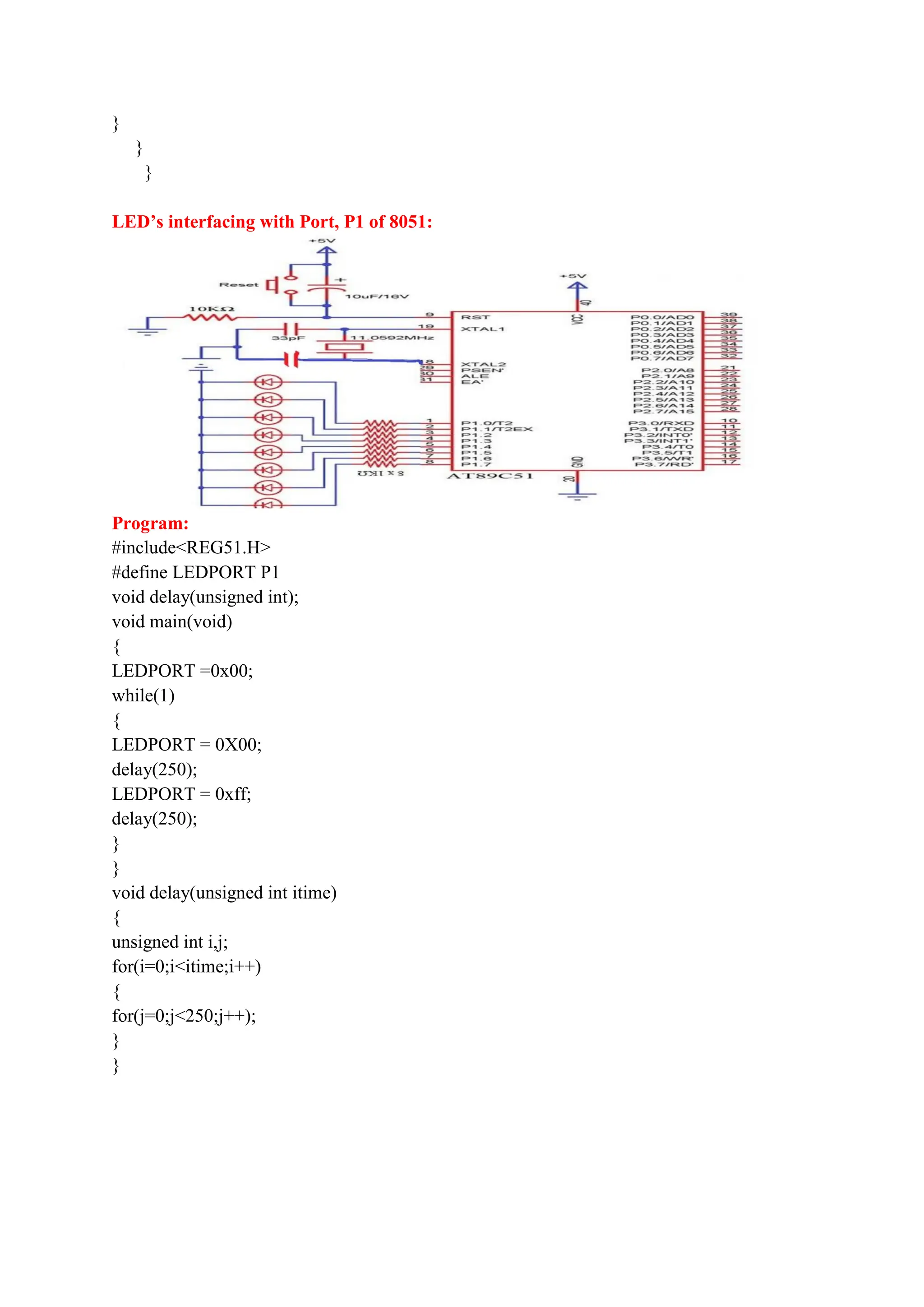 }
}
}
LED’s interfacing with Port, P1 of 8051:
Program:
#include<REG51.H>
#define LEDPORT P1
void delay(unsigned int);
void main(void)
{
LEDPORT =0x00;
while(1)
{
LEDPORT = 0X00;
delay(250);
LEDPORT = 0xff;
delay(250);
}
}
void delay(unsigned int itime)
{
unsigned int i,j;
for(i=0;i<itime;i++)
{
for(j=0;j<250;j++);
}
}
 