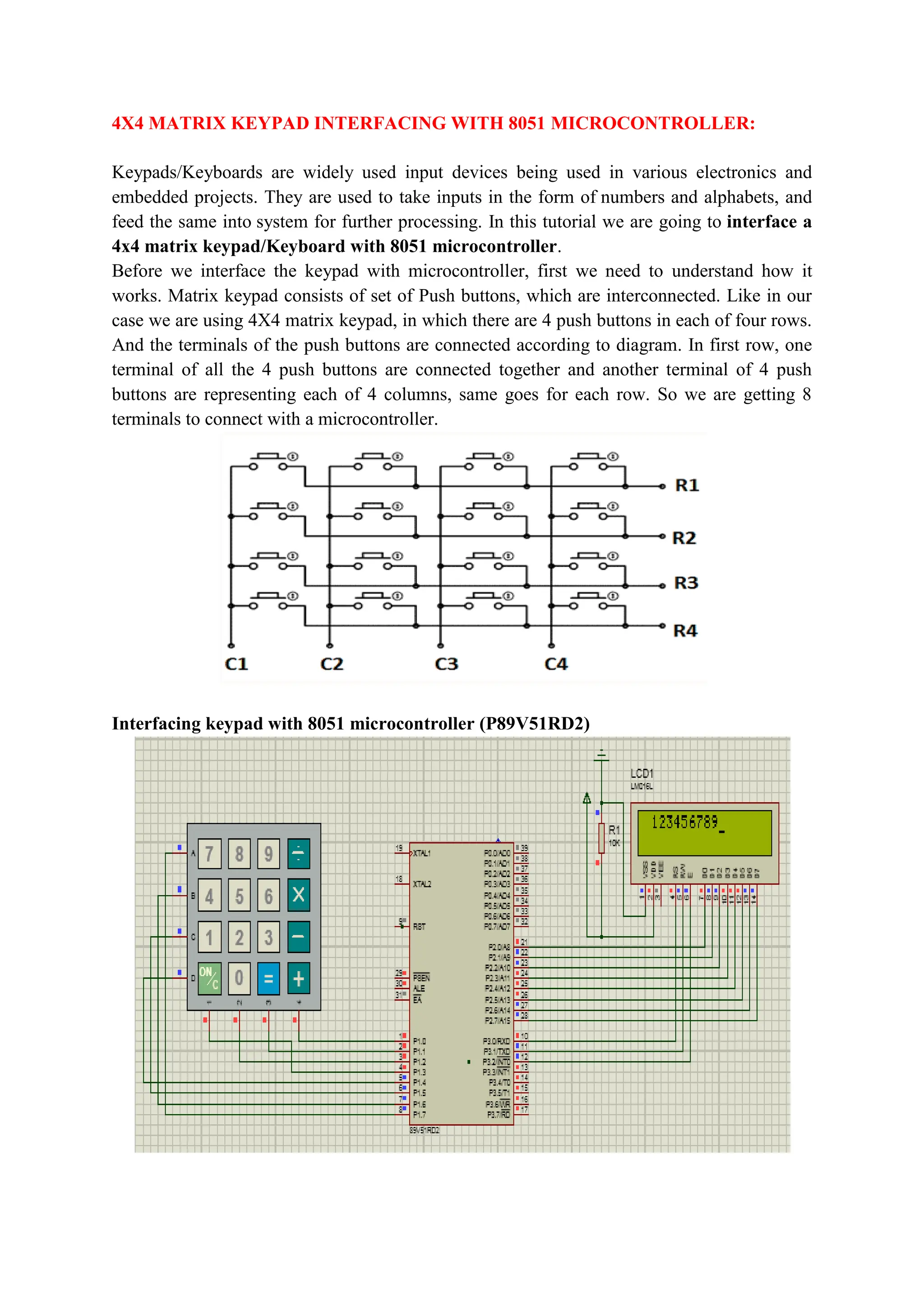 4X4 MATRIX KEYPAD INTERFACING WITH 8051 MICROCONTROLLER:
Keypads/Keyboards are widely used input devices being used in various electronics and
embedded projects. They are used to take inputs in the form of numbers and alphabets, and
feed the same into system for further processing. In this tutorial we are going to interface a
4x4 matrix keypad/Keyboard with 8051 microcontroller.
Before we interface the keypad with microcontroller, first we need to understand how it
works. Matrix keypad consists of set of Push buttons, which are interconnected. Like in our
case we are using 4X4 matrix keypad, in which there are 4 push buttons in each of four rows.
And the terminals of the push buttons are connected according to diagram. In first row, one
terminal of all the 4 push buttons are connected together and another terminal of 4 push
buttons are representing each of 4 columns, same goes for each row. So we are getting 8
terminals to connect with a microcontroller.
Interfacing keypad with 8051 microcontroller (P89V51RD2)
 