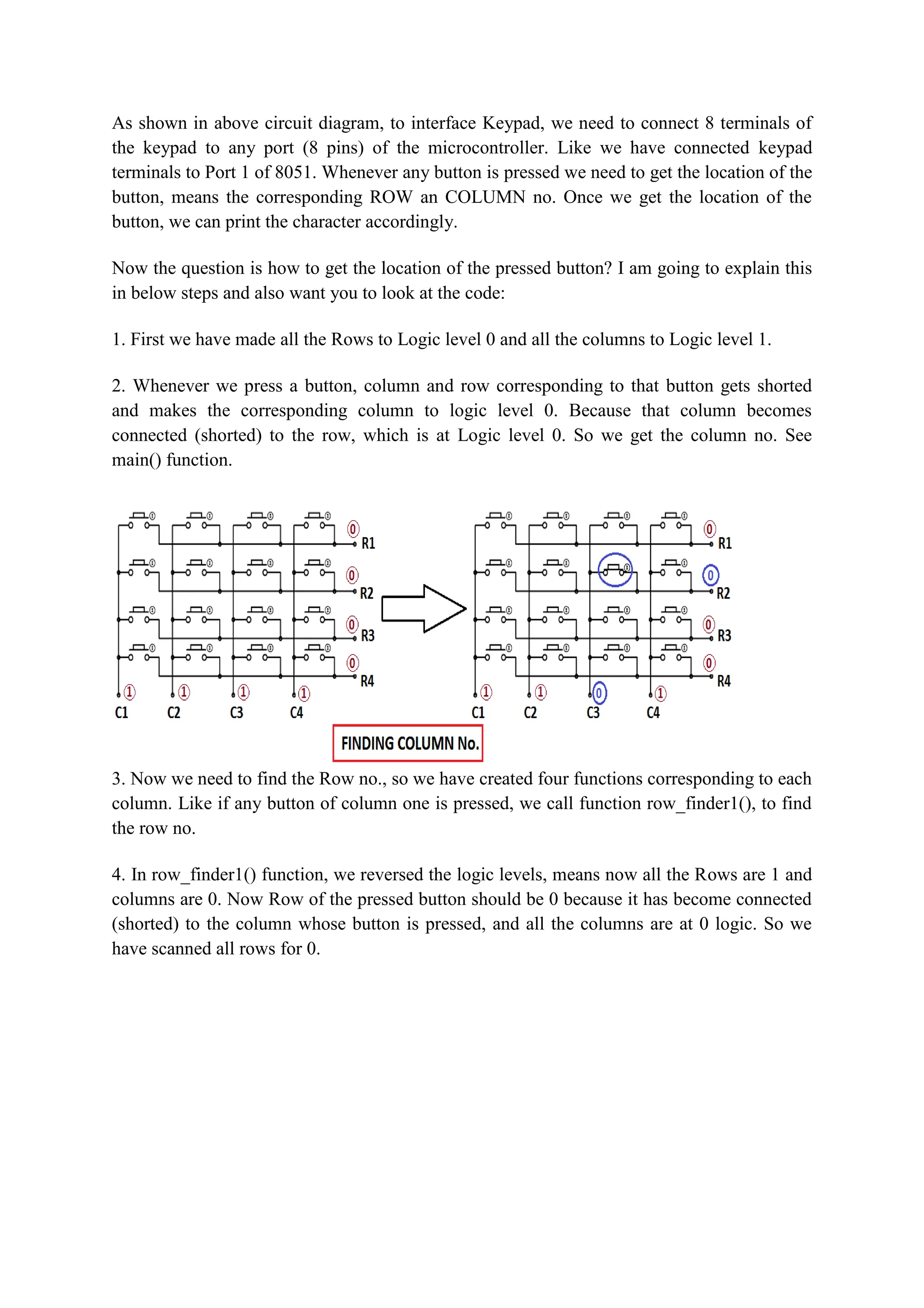 As shown in above circuit diagram, to interface Keypad, we need to connect 8 terminals of
the keypad to any port (8 pins) of the microcontroller. Like we have connected keypad
terminals to Port 1 of 8051. Whenever any button is pressed we need to get the location of the
button, means the corresponding ROW an COLUMN no. Once we get the location of the
button, we can print the character accordingly.
Now the question is how to get the location of the pressed button? I am going to explain this
in below steps and also want you to look at the code:
1. First we have made all the Rows to Logic level 0 and all the columns to Logic level 1.
2. Whenever we press a button, column and row corresponding to that button gets shorted
and makes the corresponding column to logic level 0. Because that column becomes
connected (shorted) to the row, which is at Logic level 0. So we get the column no. See
main() function.
3. Now we need to find the Row no., so we have created four functions corresponding to each
column. Like if any button of column one is pressed, we call function row_finder1(), to find
the row no.
4. In row_finder1() function, we reversed the logic levels, means now all the Rows are 1 and
columns are 0. Now Row of the pressed button should be 0 because it has become connected
(shorted) to the column whose button is pressed, and all the columns are at 0 logic. So we
have scanned all rows for 0.
 
