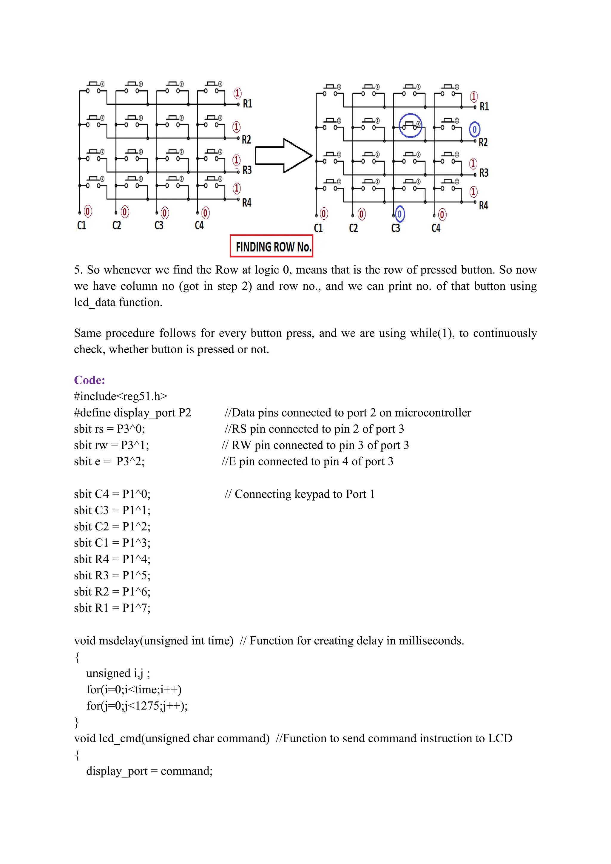 5. So whenever we find the Row at logic 0, means that is the row of pressed button. So now
we have column no (got in step 2) and row no., and we can print no. of that button using
lcd_data function.
Same procedure follows for every button press, and we are using while(1), to continuously
check, whether button is pressed or not.
Code:
#include<reg51.h>
#define display_port P2 //Data pins connected to port 2 on microcontroller
sbit rs = P3^0; //RS pin connected to pin 2 of port 3
sbit rw = P3^1; // RW pin connected to pin 3 of port 3
sbit e = P3^2; //E pin connected to pin 4 of port 3
sbit C4 = P1^0; // Connecting keypad to Port 1
sbit C3 = P1^1;
sbit C2 = P1^2;
sbit C1 = P1^3;
sbit R4 = P1^4;
sbit R3 = P1^5;
sbit R2 = P1^6;
sbit R1 = P1^7;
void msdelay(unsigned int time) // Function for creating delay in milliseconds.
{
unsigned i,j ;
for(i=0;i<time;i++)
for(j=0;j<1275;j++);
}
void lcd_cmd(unsigned char command) //Function to send command instruction to LCD
{
display_port = command;
 