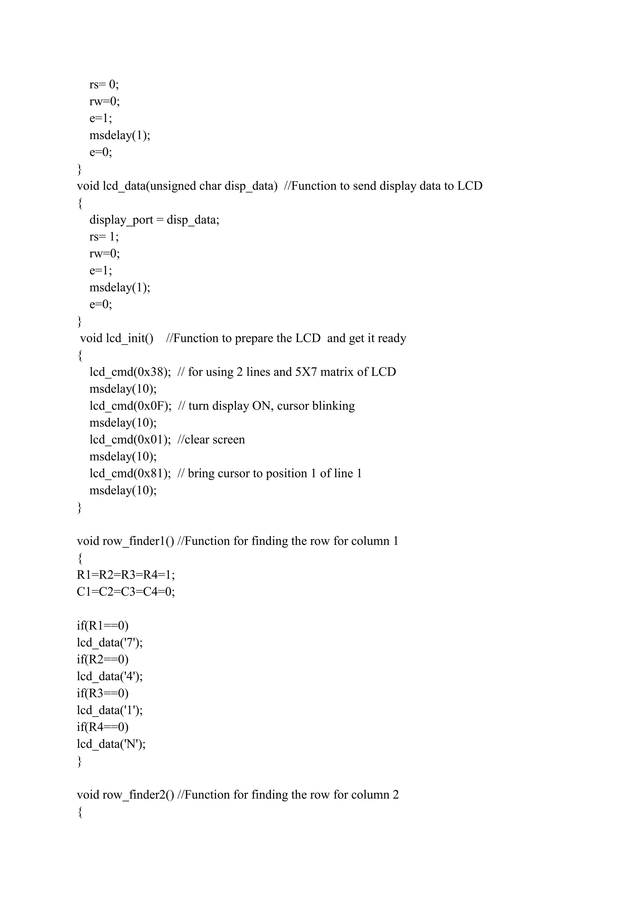rs= 0;
rw=0;
e=1;
msdelay(1);
e=0;
}
void lcd_data(unsigned char disp_data) //Function to send display data to LCD
{
display_port = disp_data;
rs= 1;
rw=0;
e=1;
msdelay(1);
e=0;
}
void lcd_init() //Function to prepare the LCD and get it ready
{
lcd_cmd(0x38); // for using 2 lines and 5X7 matrix of LCD
msdelay(10);
lcd_cmd(0x0F); // turn display ON, cursor blinking
msdelay(10);
lcd_cmd(0x01); //clear screen
msdelay(10);
lcd_cmd(0x81); // bring cursor to position 1 of line 1
msdelay(10);
}
void row_finder1() //Function for finding the row for column 1
{
R1=R2=R3=R4=1;
C1=C2=C3=C4=0;
if(R1==0)
lcd_data('7');
if(R2==0)
lcd_data('4');
if(R3==0)
lcd_data('1');
if(R4==0)
lcd_data('N');
}
void row_finder2() //Function for finding the row for column 2
{
 