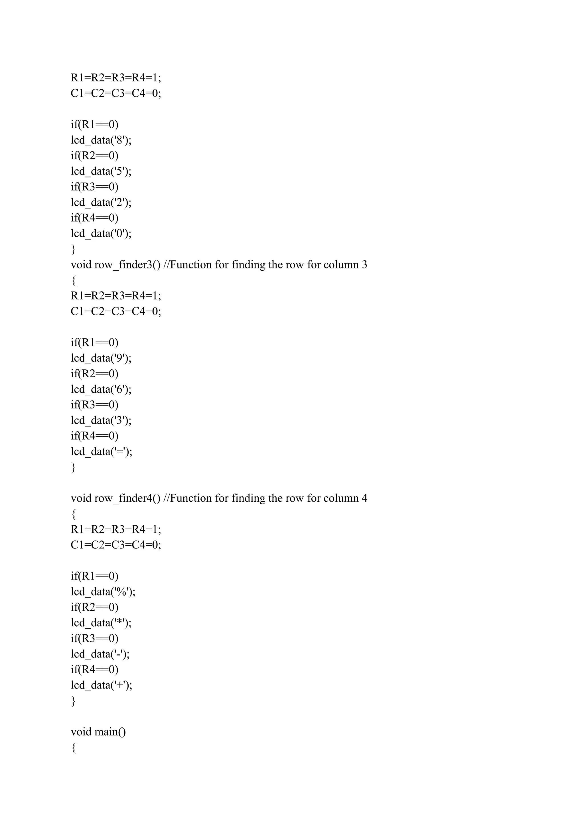 R1=R2=R3=R4=1;
C1=C2=C3=C4=0;
if(R1==0)
lcd_data('8');
if(R2==0)
lcd_data('5');
if(R3==0)
lcd_data('2');
if(R4==0)
lcd_data('0');
}
void row_finder3() //Function for finding the row for column 3
{
R1=R2=R3=R4=1;
C1=C2=C3=C4=0;
if(R1==0)
lcd_data('9');
if(R2==0)
lcd_data('6');
if(R3==0)
lcd_data('3');
if(R4==0)
lcd_data('=');
}
void row_finder4() //Function for finding the row for column 4
{
R1=R2=R3=R4=1;
C1=C2=C3=C4=0;
if(R1==0)
lcd_data('%');
if(R2==0)
lcd_data('*');
if(R3==0)
lcd_data('-');
if(R4==0)
lcd_data('+');
}
void main()
{
 