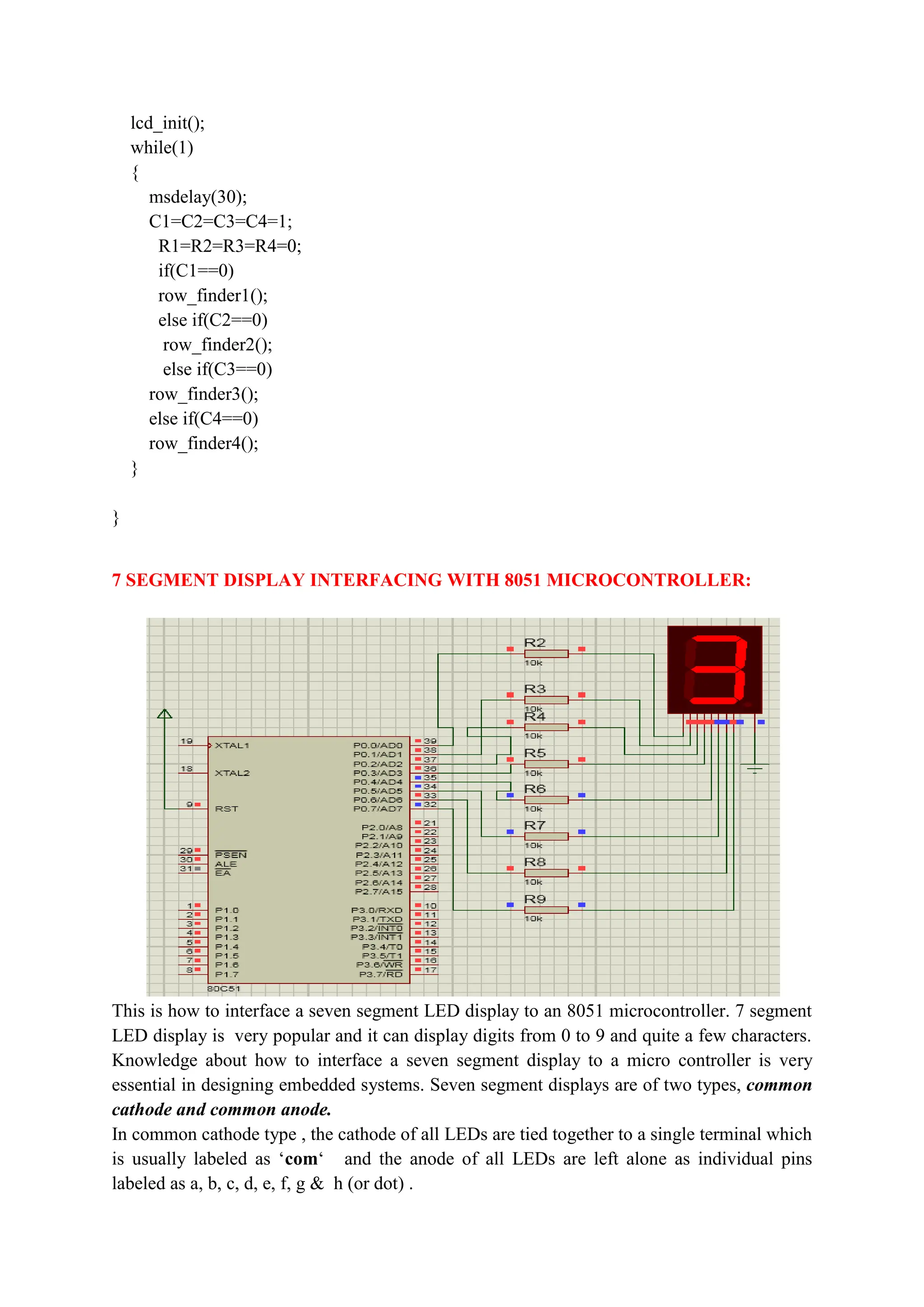 lcd_init();
while(1)
{
msdelay(30);
C1=C2=C3=C4=1;
R1=R2=R3=R4=0;
if(C1==0)
row_finder1();
else if(C2==0)
row_finder2();
else if(C3==0)
row_finder3();
else if(C4==0)
row_finder4();
}
}
7 SEGMENT DISPLAY INTERFACING WITH 8051 MICROCONTROLLER:
This is how to interface a seven segment LED display to an 8051 microcontroller. 7 segment
LED display is very popular and it can display digits from 0 to 9 and quite a few characters.
Knowledge about how to interface a seven segment display to a micro controller is very
essential in designing embedded systems. Seven segment displays are of two types, common
cathode and common anode.
In common cathode type , the cathode of all LEDs are tied together to a single terminal which
is usually labeled as ‘com‘ and the anode of all LEDs are left alone as individual pins
labeled as a, b, c, d, e, f, g & h (or dot) .
 