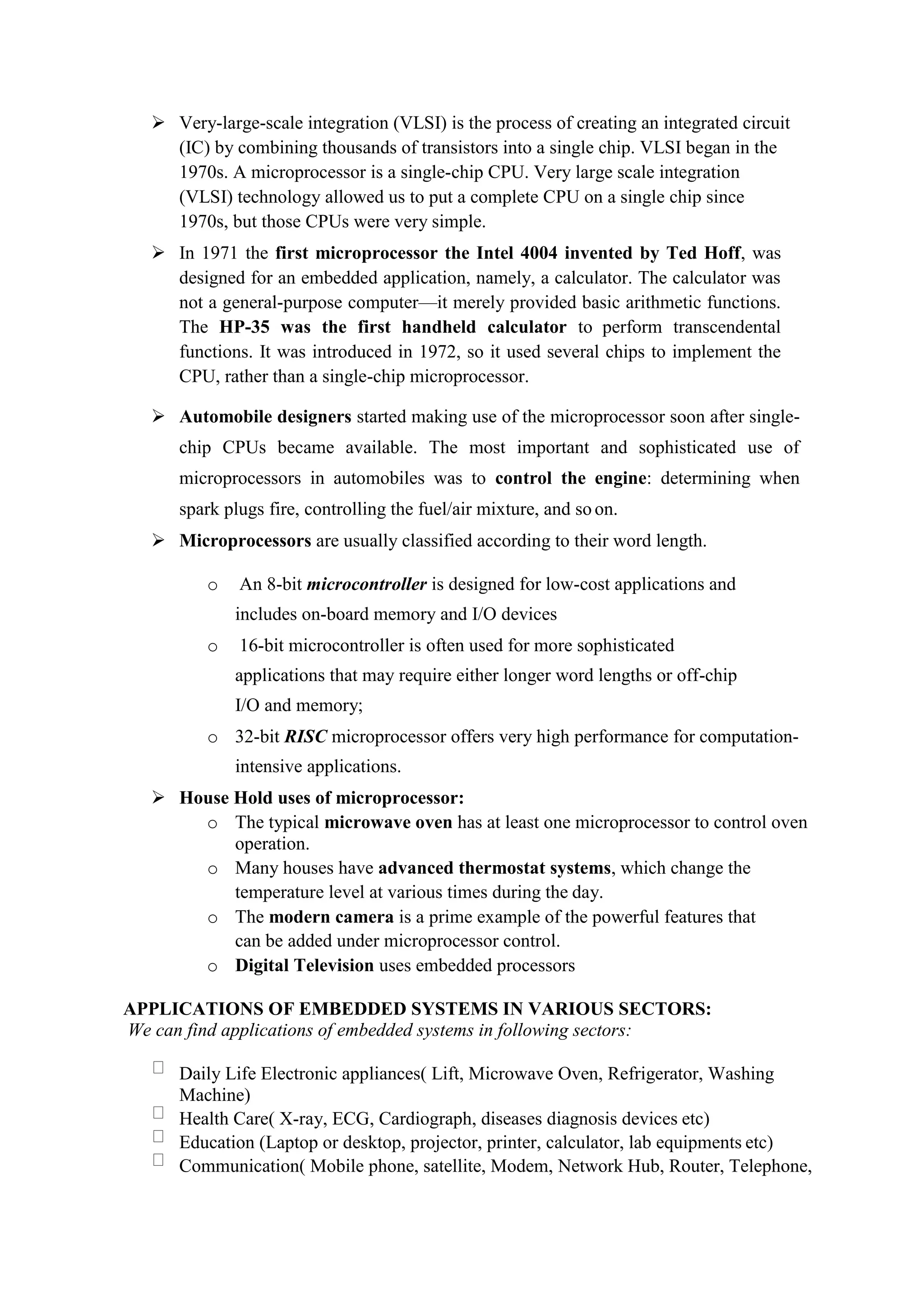  Very-large-scale integration (VLSI) is the process of creating an integrated circuit
(IC) by combining thousands of transistors into a single chip. VLSI began in the
1970s. A microprocessor is a single-chip CPU. Very large scale integration
(VLSI) technology allowed us to put a complete CPU on a single chip since
1970s, but those CPUs were very simple.
 In 1971 the first microprocessor the Intel 4004 invented by Ted Hoff, was
designed for an embedded application, namely, a calculator. The calculator was
not a general-purpose computer—it merely provided basic arithmetic functions.
The HP-35 was the first handheld calculator to perform transcendental
functions. It was introduced in 1972, so it used several chips to implement the
CPU, rather than a single-chip microprocessor.
 Automobile designers started making use of the microprocessor soon after single-
chip CPUs became available. The most important and sophisticated use of
microprocessors in automobiles was to control the engine: determining when
spark plugs fire, controlling the fuel/air mixture, and so on.
 Microprocessors are usually classified according to their word length.
o An 8-bit microcontroller is designed for low-cost applications and
includes on-board memory and I/O devices
o 16-bit microcontroller is often used for more sophisticated
applications that may require either longer word lengths or off-chip
I/O and memory;
o 32-bit RISC microprocessor offers very high performance for computation-
intensive applications.
 House Hold uses of microprocessor:
o The typical microwave oven has at least one microprocessor to control oven
operation.
o Many houses have advanced thermostat systems, which change the
temperature level at various times during the day.
o The modern camera is a prime example of the powerful features that
can be added under microprocessor control.
o Digital Television uses embedded processors
APPLICATIONS OF EMBEDDED SYSTEMS IN VARIOUS SECTORS:
We can find applications of embedded systems in following sectors:
Daily Life Electronic appliances( Lift, Microwave Oven, Refrigerator, Washing
Machine)
Health Care( X-ray, ECG, Cardiograph, diseases diagnosis devices etc)
Education (Laptop or desktop, projector, printer, calculator, lab equipments etc)
Communication( Mobile phone, satellite, Modem, Network Hub, Router, Telephone,
 