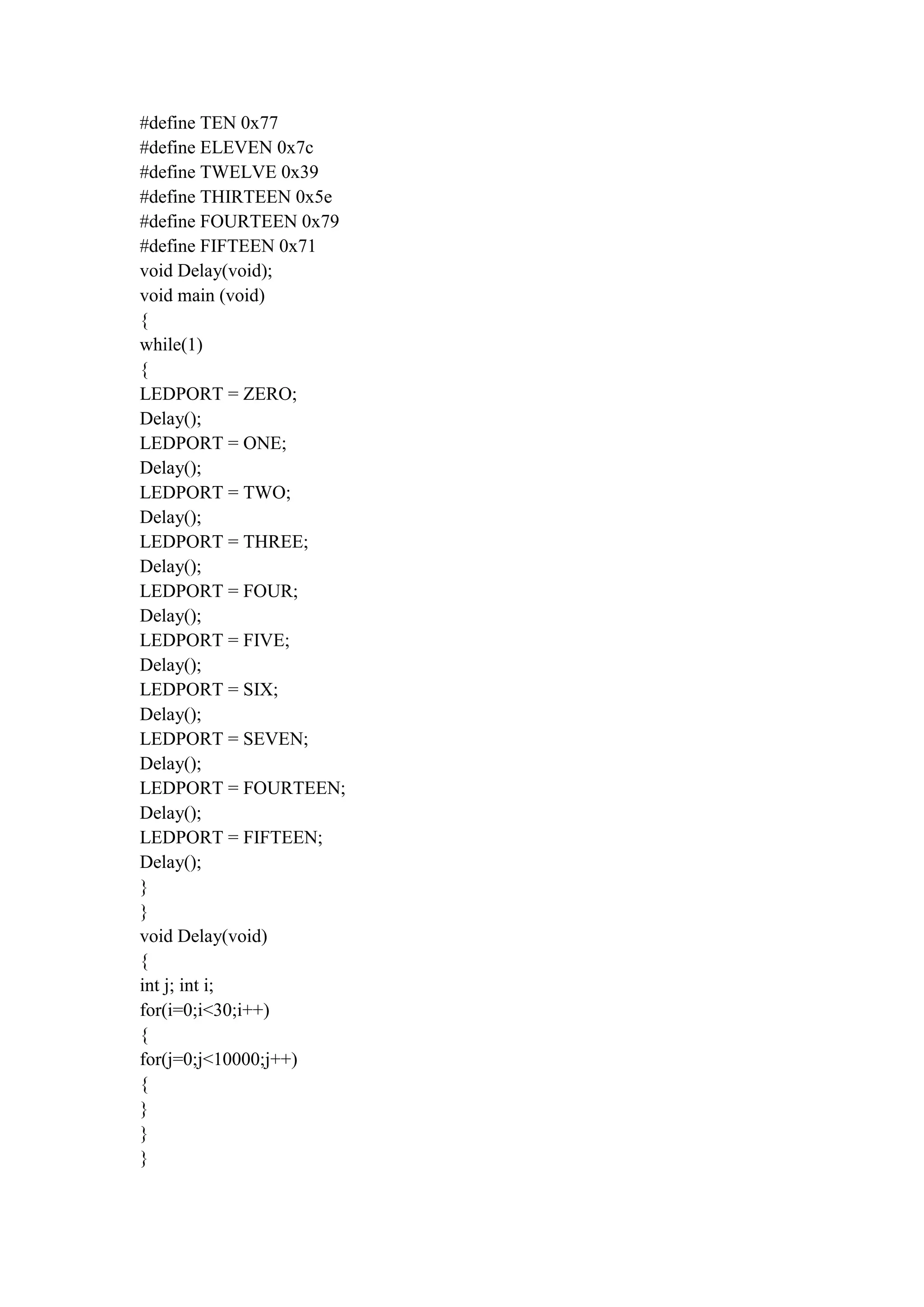 #define TEN 0x77
#define ELEVEN 0x7c
#define TWELVE 0x39
#define THIRTEEN 0x5e
#define FOURTEEN 0x79
#define FIFTEEN 0x71
void Delay(void);
void main (void)
{
while(1)
{
LEDPORT = ZERO;
Delay();
LEDPORT = ONE;
Delay();
LEDPORT = TWO;
Delay();
LEDPORT = THREE;
Delay();
LEDPORT = FOUR;
Delay();
LEDPORT = FIVE;
Delay();
LEDPORT = SIX;
Delay();
LEDPORT = SEVEN;
Delay();
LEDPORT = FOURTEEN;
Delay();
LEDPORT = FIFTEEN;
Delay();
}
}
void Delay(void)
{
int j; int i;
for(i=0;i<30;i++)
{
for(j=0;j<10000;j++)
{
}
}
}
 