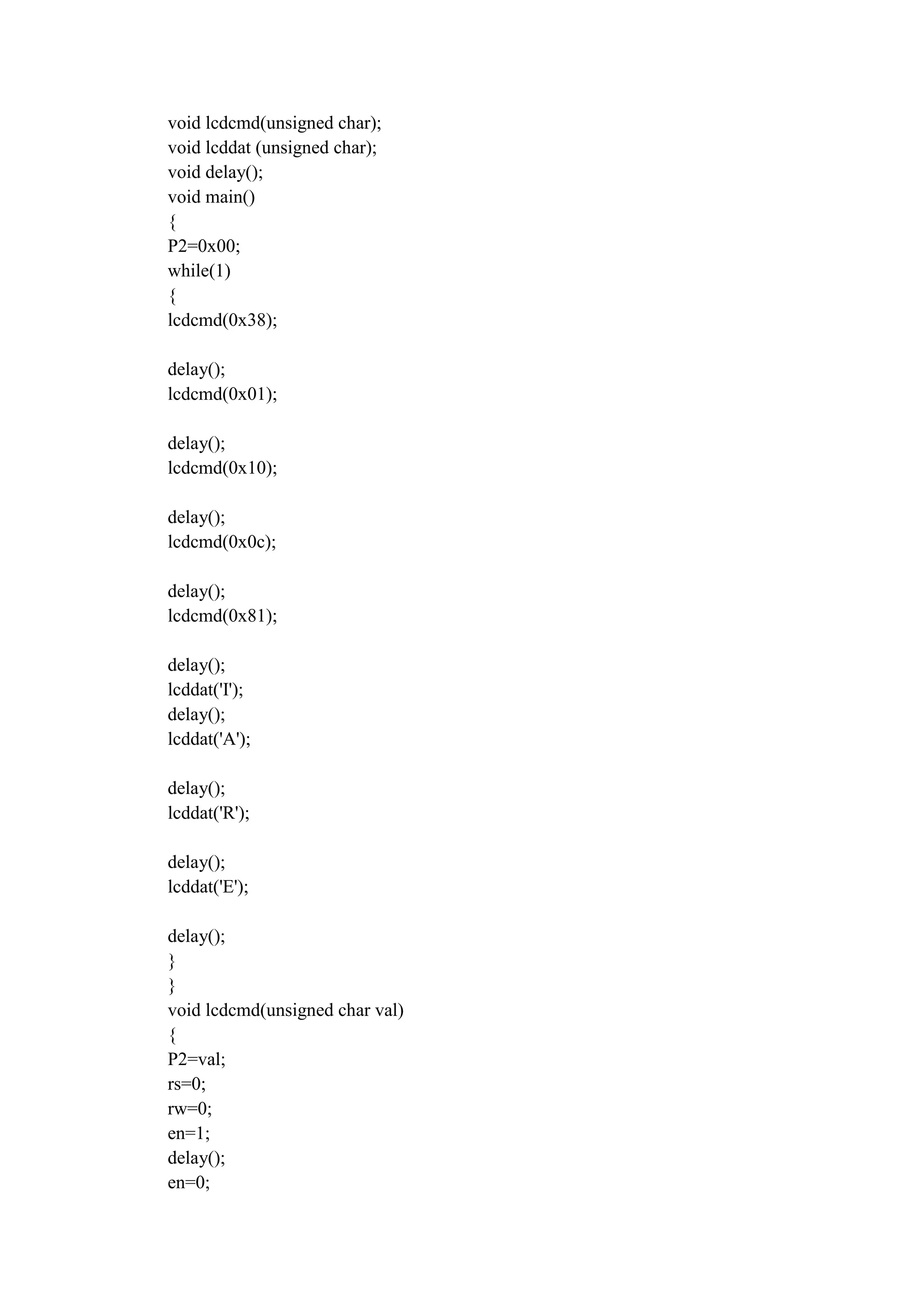 void lcdcmd(unsigned char);
void lcddat (unsigned char);
void delay();
void main()
{
P2=0x00;
while(1)
{
lcdcmd(0x38);
delay();
lcdcmd(0x01);
delay();
lcdcmd(0x10);
delay();
lcdcmd(0x0c);
delay();
lcdcmd(0x81);
delay();
lcddat('I');
delay();
lcddat('A');
delay();
lcddat('R');
delay();
lcddat('E');
delay();
}
}
void lcdcmd(unsigned char val)
{
P2=val;
rs=0;
rw=0;
en=1;
delay();
en=0;
 