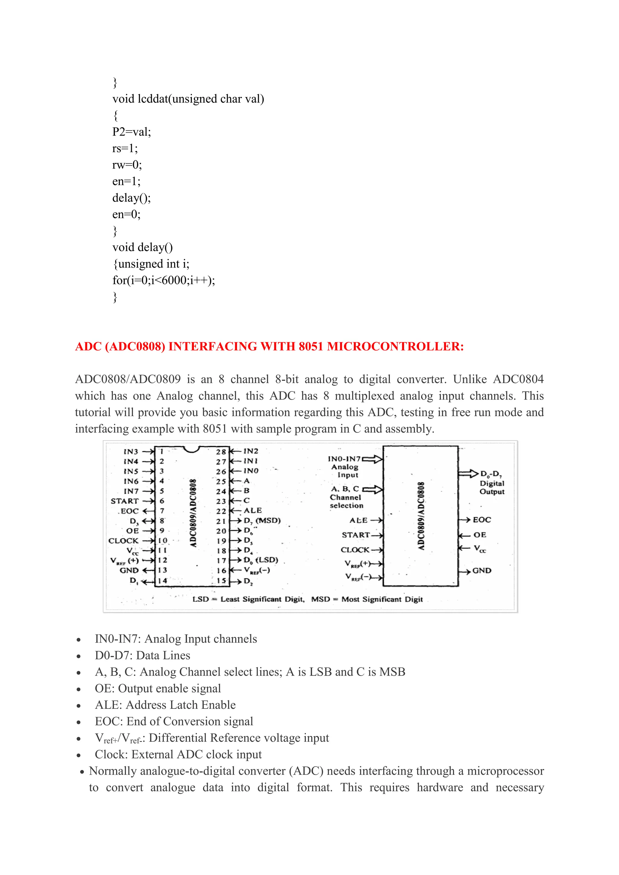 }
void lcddat(unsigned char val)
{
P2=val;
rs=1;
rw=0;
en=1;
delay();
en=0;
}
void delay()
{unsigned int i;
for(i=0;i<6000;i++);
}
ADC (ADC0808) INTERFACING WITH 8051 MICROCONTROLLER:
ADC0808/ADC0809 is an 8 channel 8-bit analog to digital converter. Unlike ADC0804
which has one Analog channel, this ADC has 8 multiplexed analog input channels. This
tutorial will provide you basic information regarding this ADC, testing in free run mode and
interfacing example with 8051 with sample program in C and assembly.
 IN0-IN7: Analog Input channels
 D0-D7: Data Lines
 A, B, C: Analog Channel select lines; A is LSB and C is MSB
 OE: Output enable signal
 ALE: Address Latch Enable
 EOC: End of Conversion signal
 Vref+/Vref-: Differential Reference voltage input
 Clock: External ADC clock input
 Normally analogue-to-digital converter (ADC) needs interfacing through a microprocessor
to convert analogue data into digital format. This requires hardware and necessary
 