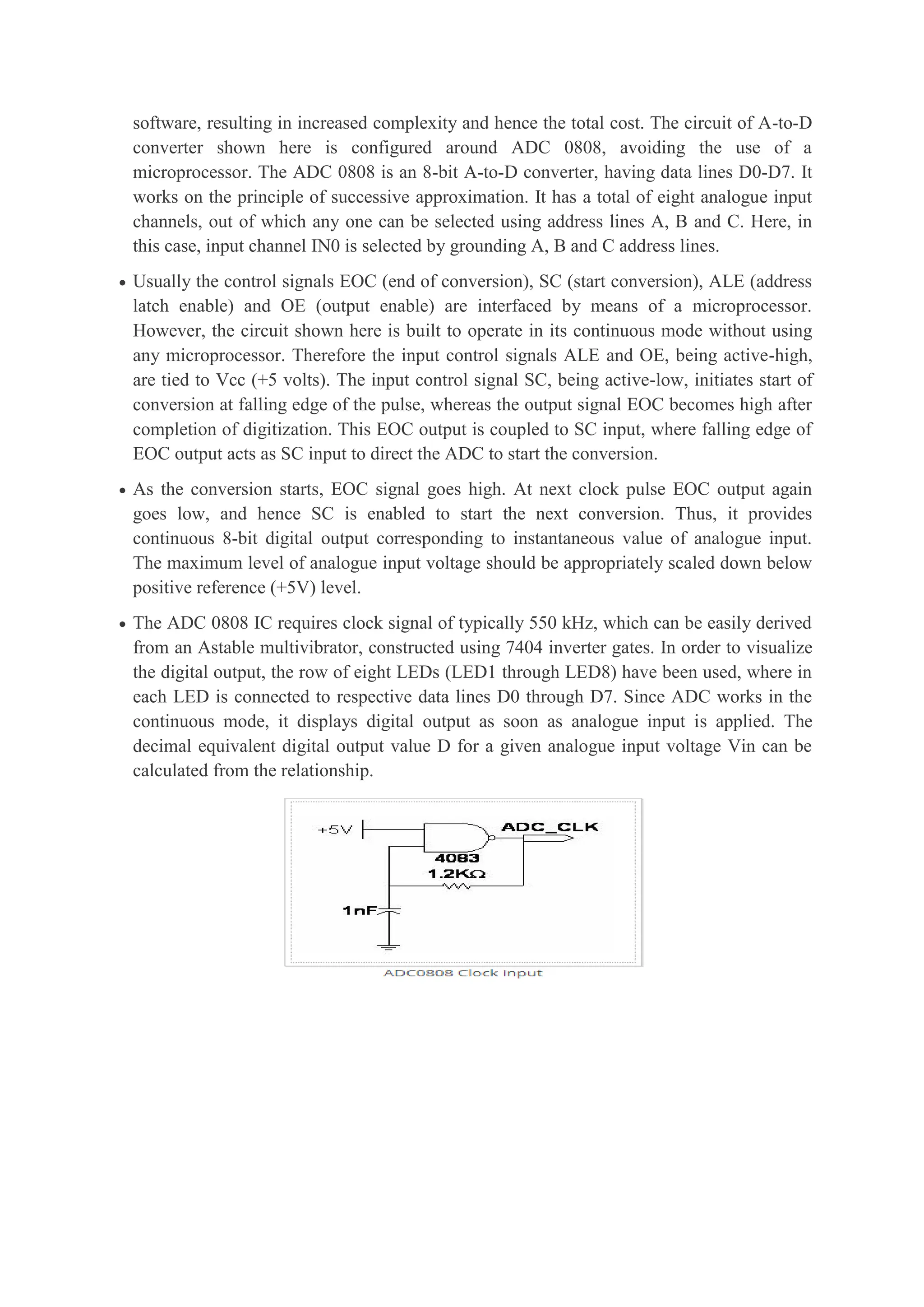 software, resulting in increased complexity and hence the total cost. The circuit of A-to-D
converter shown here is configured around ADC 0808, avoiding the use of a
microprocessor. The ADC 0808 is an 8-bit A-to-D converter, having data lines D0-D7. It
works on the principle of successive approximation. It has a total of eight analogue input
channels, out of which any one can be selected using address lines A, B and C. Here, in
this case, input channel IN0 is selected by grounding A, B and C address lines.
 Usually the control signals EOC (end of conversion), SC (start conversion), ALE (address
latch enable) and OE (output enable) are interfaced by means of a microprocessor.
However, the circuit shown here is built to operate in its continuous mode without using
any microprocessor. Therefore the input control signals ALE and OE, being active-high,
are tied to Vcc (+5 volts). The input control signal SC, being active-low, initiates start of
conversion at falling edge of the pulse, whereas the output signal EOC becomes high after
completion of digitization. This EOC output is coupled to SC input, where falling edge of
EOC output acts as SC input to direct the ADC to start the conversion.
 As the conversion starts, EOC signal goes high. At next clock pulse EOC output again
goes low, and hence SC is enabled to start the next conversion. Thus, it provides
continuous 8-bit digital output corresponding to instantaneous value of analogue input.
The maximum level of analogue input voltage should be appropriately scaled down below
positive reference (+5V) level.
 The ADC 0808 IC requires clock signal of typically 550 kHz, which can be easily derived
from an Astable multivibrator, constructed using 7404 inverter gates. In order to visualize
the digital output, the row of eight LEDs (LED1 through LED8) have been used, where in
each LED is connected to respective data lines D0 through D7. Since ADC works in the
continuous mode, it displays digital output as soon as analogue input is applied. The
decimal equivalent digital output value D for a given analogue input voltage Vin can be
calculated from the relationship.
 