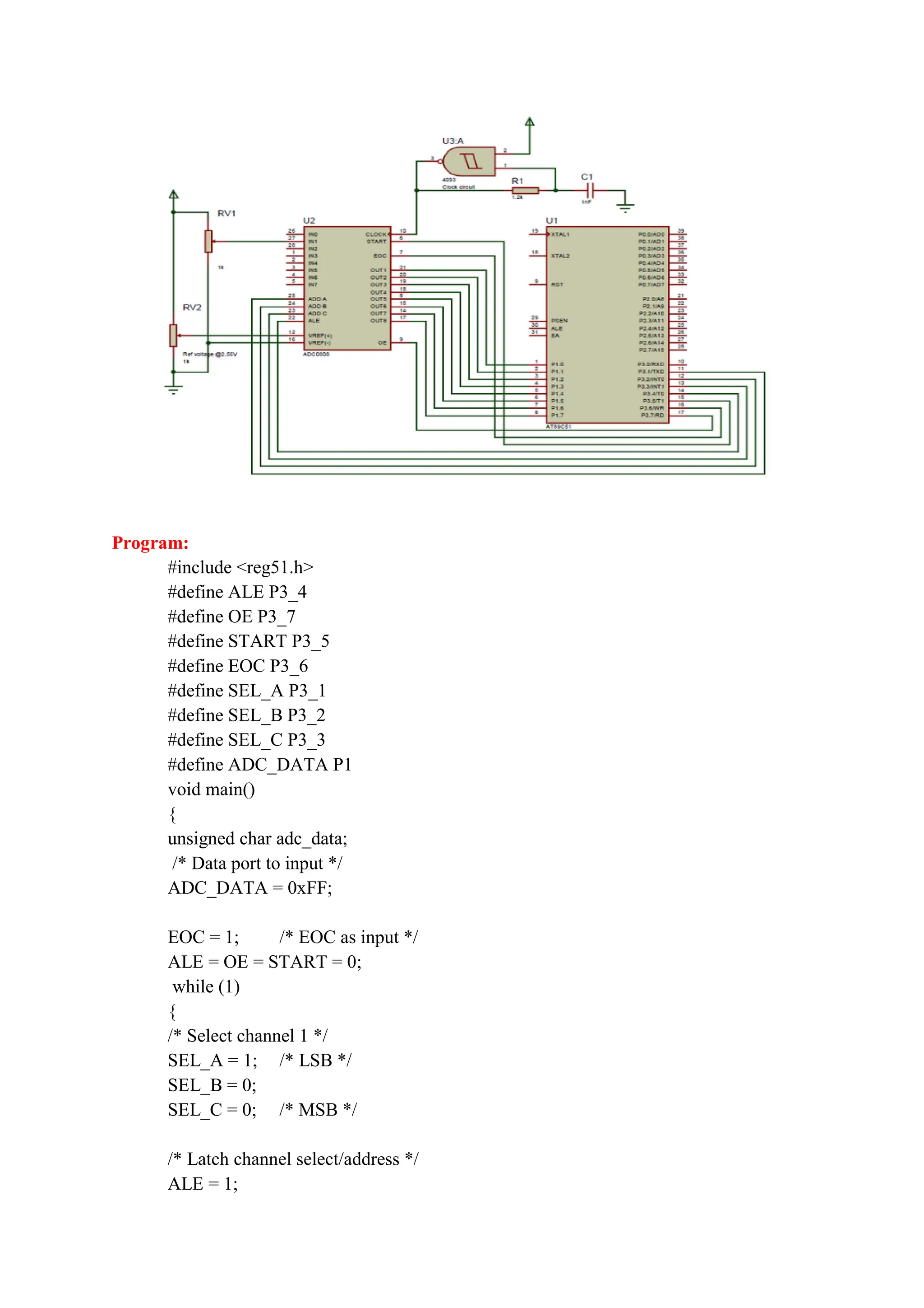 Program:
#include <reg51.h>
#define ALE P3_4
#define OE P3_7
#define START P3_5
#define EOC P3_6
#define SEL_A P3_1
#define SEL_B P3_2
#define SEL_C P3_3
#define ADC_DATA P1
void main()
{
unsigned char adc_data;
/* Data port to input */
ADC_DATA = 0xFF;
EOC = 1; /* EOC as input */
ALE = OE = START = 0;
while (1)
{
/* Select channel 1 */
SEL_A = 1; /* LSB */
SEL_B = 0;
SEL_C = 0; /* MSB */
/* Latch channel select/address */
ALE = 1;
 