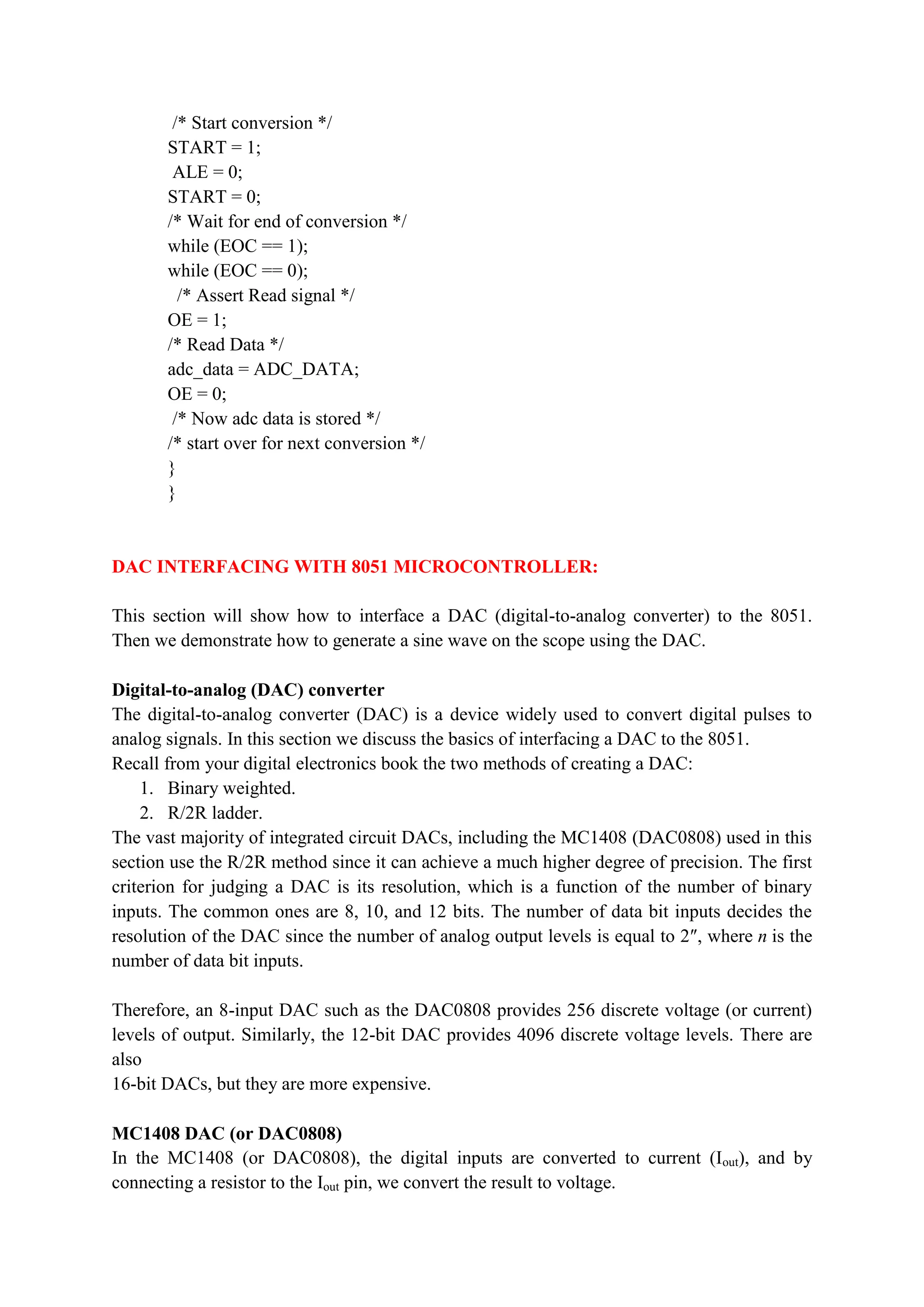 /* Start conversion */
START = 1;
ALE = 0;
START = 0;
/* Wait for end of conversion */
while (EOC == 1);
while (EOC == 0);
/* Assert Read signal */
OE = 1;
/* Read Data */
adc_data = ADC_DATA;
OE = 0;
/* Now adc data is stored */
/* start over for next conversion */
}
}
DAC INTERFACING WITH 8051 MICROCONTROLLER:
This section will show how to interface a DAC (digital-to-analog converter) to the 8051.
Then we demonstrate how to generate a sine wave on the scope using the DAC.
Digital-to-analog (DAC) converter
The digital-to-analog converter (DAC) is a device widely used to convert digital pulses to
analog signals. In this section we discuss the basics of interfacing a DAC to the 8051.
Recall from your digital electronics book the two methods of creating a DAC:
1. Binary weighted.
2. R/2R ladder.
The vast majority of integrated circuit DACs, including the MC1408 (DAC0808) used in this
section use the R/2R method since it can achieve a much higher degree of precision. The first
criterion for judging a DAC is its resolution, which is a function of the number of binary
inputs. The common ones are 8, 10, and 12 bits. The number of data bit inputs decides the
resolution of the DAC since the number of analog output levels is equal to 2″, where n is the
number of data bit inputs.
Therefore, an 8-input DAC such as the DAC0808 provides 256 discrete voltage (or current)
levels of output. Similarly, the 12-bit DAC provides 4096 discrete voltage levels. There are
also
16-bit DACs, but they are more expensive.
MC1408 DAC (or DAC0808)
In the MC1408 (or DAC0808), the digital inputs are converted to current (Iout), and by
connecting a resistor to the Iout pin, we convert the result to voltage.
 