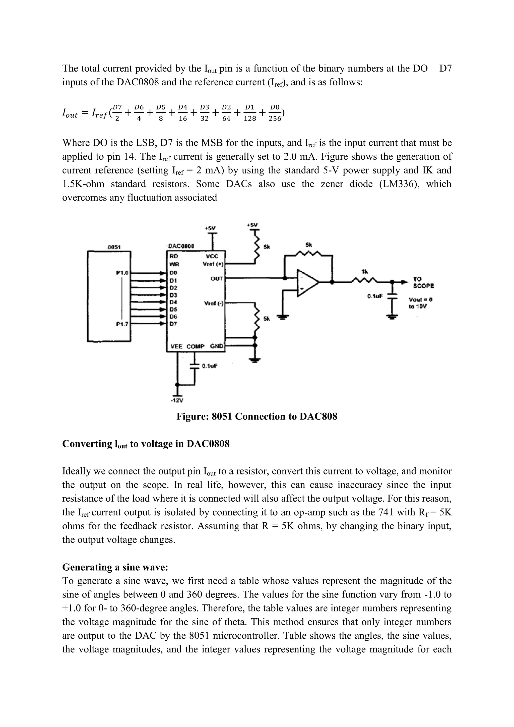 The total current provided by the Iout pin is a function of the binary numbers at the DO – D7
inputs of the DAC0808 and the reference current (Iref), and is as follows:
𝐼𝑜𝑢𝑡 = 𝐼𝑟𝑒𝑓(
𝐷7
2
+
𝐷6
4
+
𝐷5
8
+
𝐷4
16
+
𝐷3
32
+
𝐷2
64
+
𝐷1
128
+
𝐷0
256
)
Where DO is the LSB, D7 is the MSB for the inputs, and Iref is the input current that must be
applied to pin 14. The Iref current is generally set to 2.0 mA. Figure shows the generation of
current reference (setting Iref = 2 mA) by using the standard 5-V power supply and IK and
1.5K-ohm standard resistors. Some DACs also use the zener diode (LM336), which
overcomes any fluctuation associated
Figure: 8051 Connection to DAC808
Converting lout to voltage in DAC0808
Ideally we connect the output pin Iout to a resistor, convert this current to voltage, and monitor
the output on the scope. In real life, however, this can cause inaccuracy since the input
resistance of the load where it is connected will also affect the output voltage. For this reason,
the Iref current output is isolated by connecting it to an op-amp such as the 741 with Rf = 5K
ohms for the feedback resistor. Assuming that R = 5K ohms, by changing the binary input,
the output voltage changes.
Generating a sine wave:
To generate a sine wave, we first need a table whose values represent the magnitude of the
sine of angles between 0 and 360 degrees. The values for the sine function vary from -1.0 to
+1.0 for 0- to 360-degree angles. Therefore, the table values are integer numbers representing
the voltage magnitude for the sine of theta. This method ensures that only integer numbers
are output to the DAC by the 8051 microcontroller. Table shows the angles, the sine values,
the voltage magnitudes, and the integer values representing the voltage magnitude for each
 