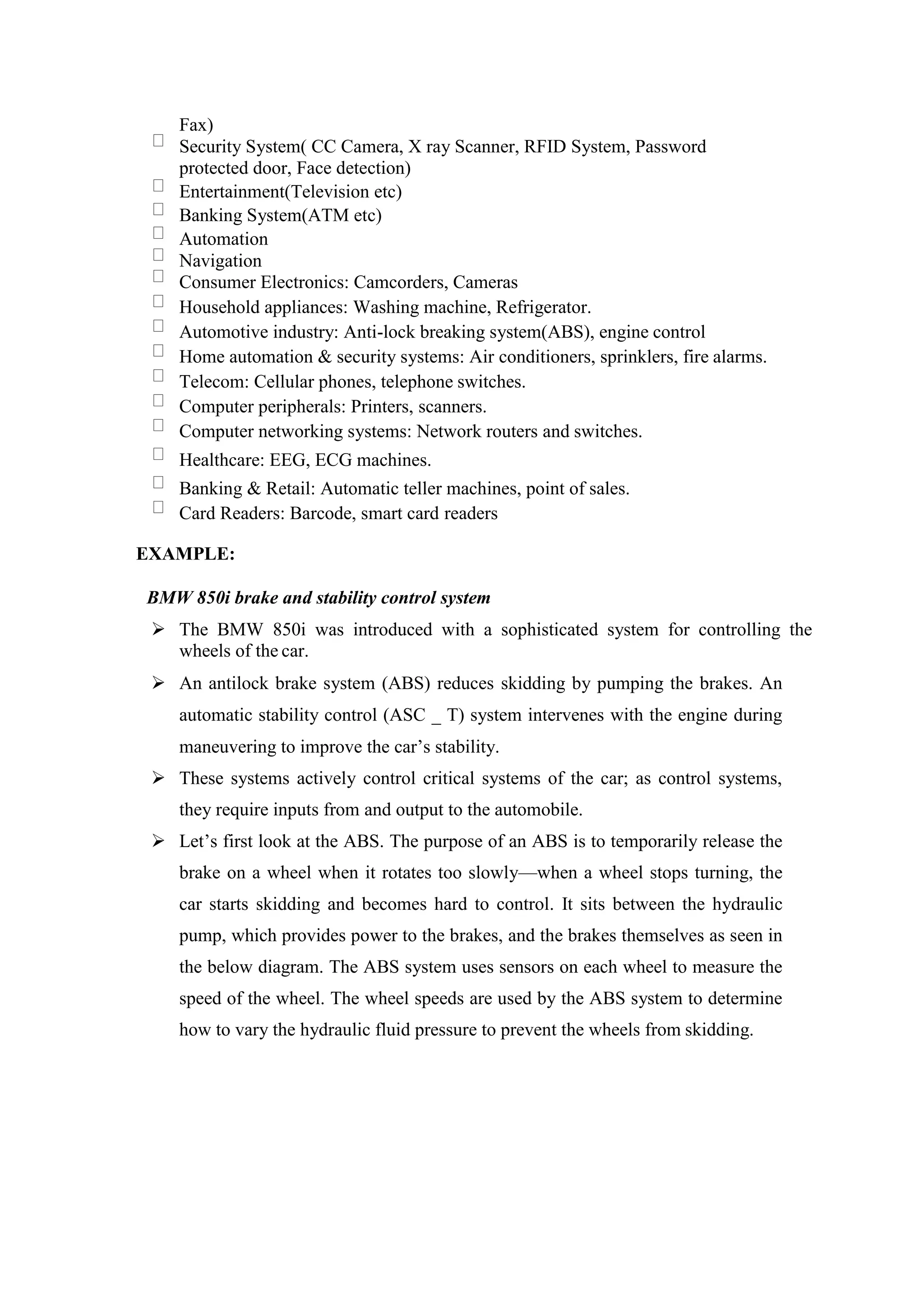 Fax)
Security System( CC Camera, X ray Scanner, RFID System, Password
protected door, Face detection)
Entertainment(Television etc)
Banking System(ATM etc)
Automation
Navigation
Consumer Electronics: Camcorders, Cameras
Household appliances: Washing machine, Refrigerator.
Automotive industry: Anti-lock breaking system(ABS), engine control
Home automation & security systems: Air conditioners, sprinklers, fire alarms.
Telecom: Cellular phones, telephone switches.
Computer peripherals: Printers, scanners.
Computer networking systems: Network routers and switches.
Healthcare: EEG, ECG machines.
Banking & Retail: Automatic teller machines, point of sales.
Card Readers: Barcode, smart card readers
EXAMPLE:
BMW 850i brake and stability control system
 The BMW 850i was introduced with a sophisticated system for controlling the
wheels of the car.
 An antilock brake system (ABS) reduces skidding by pumping the brakes. An
automatic stability control (ASC _ T) system intervenes with the engine during
maneuvering to improve the car’s stability.
 These systems actively control critical systems of the car; as control systems,
they require inputs from and output to the automobile.
 Let’s first look at the ABS. The purpose of an ABS is to temporarily release the
brake on a wheel when it rotates too slowly—when a wheel stops turning, the
car starts skidding and becomes hard to control. It sits between the hydraulic
pump, which provides power to the brakes, and the brakes themselves as seen in
the below diagram. The ABS system uses sensors on each wheel to measure the
speed of the wheel. The wheel speeds are used by the ABS system to determine
how to vary the hydraulic fluid pressure to prevent the wheels from skidding.
 