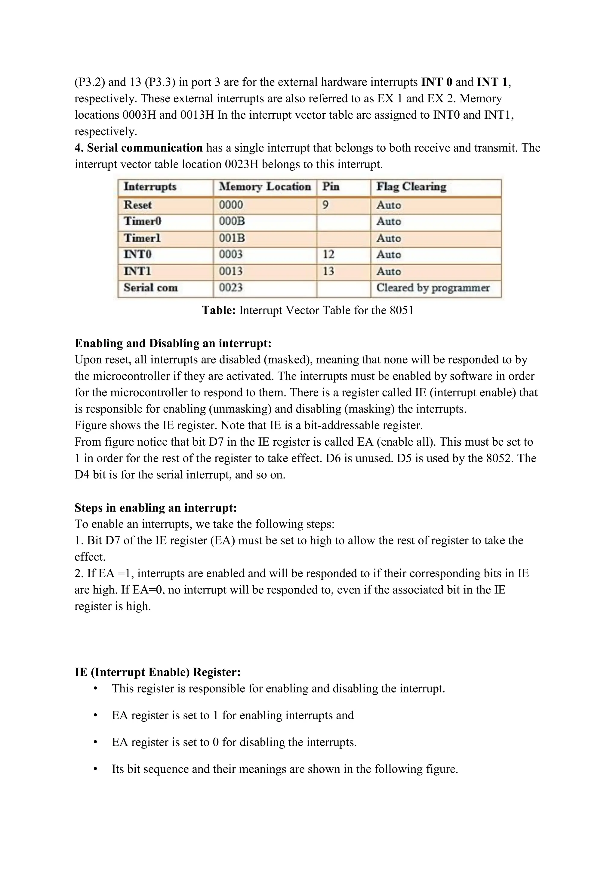 (P3.2) and 13 (P3.3) in port 3 are for the external hardware interrupts INT 0 and INT 1,
respectively. These external interrupts are also referred to as EX 1 and EX 2. Memory
locations 0003H and 0013H In the interrupt vector table are assigned to INT0 and INT1,
respectively.
4. Serial communication has a single interrupt that belongs to both receive and transmit. The
interrupt vector table location 0023H belongs to this interrupt.
Table: Interrupt Vector Table for the 8051
Enabling and Disabling an interrupt:
Upon reset, all interrupts are disabled (masked), meaning that none will be responded to by
the microcontroller if they are activated. The interrupts must be enabled by software in order
for the microcontroller to respond to them. There is a register called IE (interrupt enable) that
is responsible for enabling (unmasking) and disabling (masking) the interrupts.
Figure shows the IE register. Note that IE is a bit-addressable register.
From figure notice that bit D7 in the IE register is called EA (enable all). This must be set to
1 in order for the rest of the register to take effect. D6 is unused. D5 is used by the 8052. The
D4 bit is for the serial interrupt, and so on.
Steps in enabling an interrupt:
To enable an interrupts, we take the following steps:
1. Bit D7 of the IE register (EA) must be set to high to allow the rest of register to take the
effect.
2. If EA =1, interrupts are enabled and will be responded to if their corresponding bits in IE
are high. If EA=0, no interrupt will be responded to, even if the associated bit in the IE
register is high.
IE (Interrupt Enable) Register:
• This register is responsible for enabling and disabling the interrupt.
• EA register is set to 1 for enabling interrupts and
• EA register is set to 0 for disabling the interrupts.
• Its bit sequence and their meanings are shown in the following figure.
 