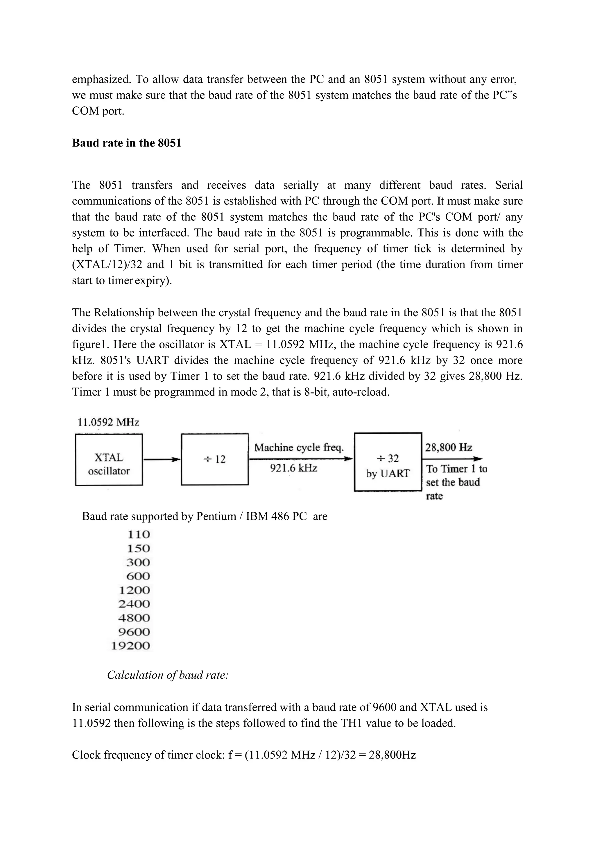 emphasized. To allow data transfer between the PC and an 8051 system without any error,
we must make sure that the baud rate of the 8051 system matches the baud rate of the PC‟s
COM port.
Baud rate in the 8051
The 8051 transfers and receives data serially at many different baud rates. Serial
communications of the 8051 is established with PC through the COM port. It must make sure
that the baud rate of the 8051 system matches the baud rate of the PC's COM port/ any
system to be interfaced. The baud rate in the 8051 is programmable. This is done with the
help of Timer. When used for serial port, the frequency of timer tick is determined by
(XTAL/12)/32 and 1 bit is transmitted for each timer period (the time duration from timer
start to timerexpiry).
The Relationship between the crystal frequency and the baud rate in the 8051 is that the 8051
divides the crystal frequency by 12 to get the machine cycle frequency which is shown in
figure1. Here the oscillator is XTAL = 11.0592 MHz, the machine cycle frequency is 921.6
kHz. 8051's UART divides the machine cycle frequency of 921.6 kHz by 32 once more
before it is used by Timer 1 to set the baud rate. 921.6 kHz divided by 32 gives 28,800 Hz.
Timer 1 must be programmed in mode 2, that is 8-bit, auto-reload.
Baud rate supported by Pentium / IBM 486 PC are
Calculation of baud rate:
In serial communication if data transferred with a baud rate of 9600 and XTAL used is
11.0592 then following is the steps followed to find the TH1 value to be loaded.
Clock frequency of timer clock: f = (11.0592 MHz / 12)/32 = 28,800Hz
 