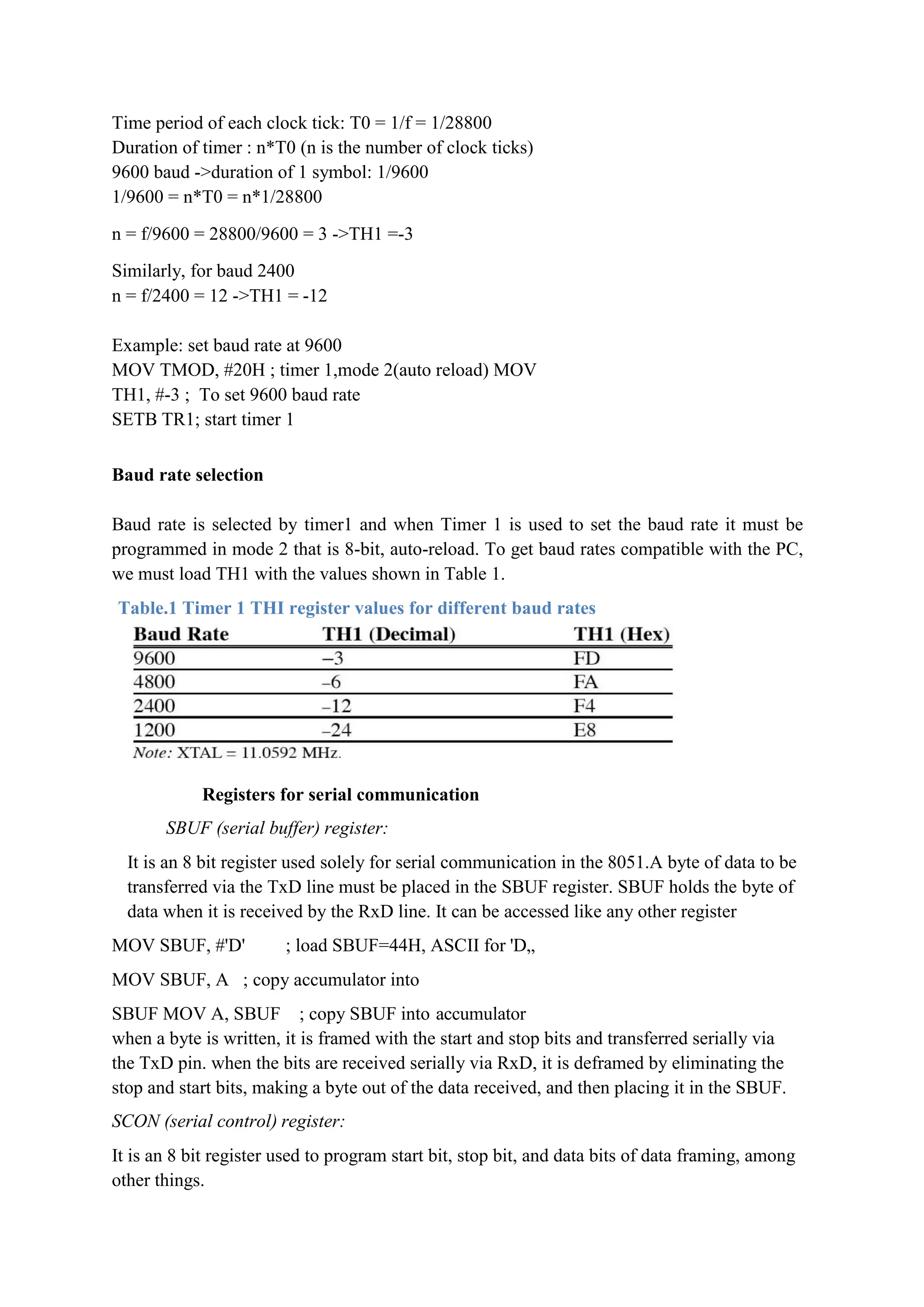 Time period of each clock tick: T0 = 1/f = 1/28800
Duration of timer : n*T0 (n is the number of clock ticks)
9600 baud ->duration of 1 symbol: 1/9600
1/9600 = n*T0 = n*1/28800
n = f/9600 = 28800/9600 = 3 ->TH1 =-3
Similarly, for baud 2400
n = f/2400 = 12 ->TH1 = -12
Example: set baud rate at 9600
MOV TMOD, #20H ; timer 1,mode 2(auto reload) MOV
TH1, #-3 ; To set 9600 baud rate
SETB TR1; start timer 1
Baud rate selection
Baud rate is selected by timer1 and when Timer 1 is used to set the baud rate it must be
programmed in mode 2 that is 8-bit, auto-reload. To get baud rates compatible with the PC,
we must load TH1 with the values shown in Table 1.
Table.1 Timer 1 THI register values for different baud rates
Registers for serial communication
SBUF (serial buffer) register:
It is an 8 bit register used solely for serial communication in the 8051.A byte of data to be
transferred via the TxD line must be placed in the SBUF register. SBUF holds the byte of
data when it is received by the RxD line. It can be accessed like any other register
MOV SBUF, #'D' ; load SBUF=44H, ASCII for 'D„
MOV SBUF, A ; copy accumulator into
SBUF MOV A, SBUF ; copy SBUF into accumulator
when a byte is written, it is framed with the start and stop bits and transferred serially via
the TxD pin. when the bits are received serially via RxD, it is deframed by eliminating the
stop and start bits, making a byte out of the data received, and then placing it in the SBUF.
SCON (serial control) register:
It is an 8 bit register used to program start bit, stop bit, and data bits of data framing, among
other things.
 
