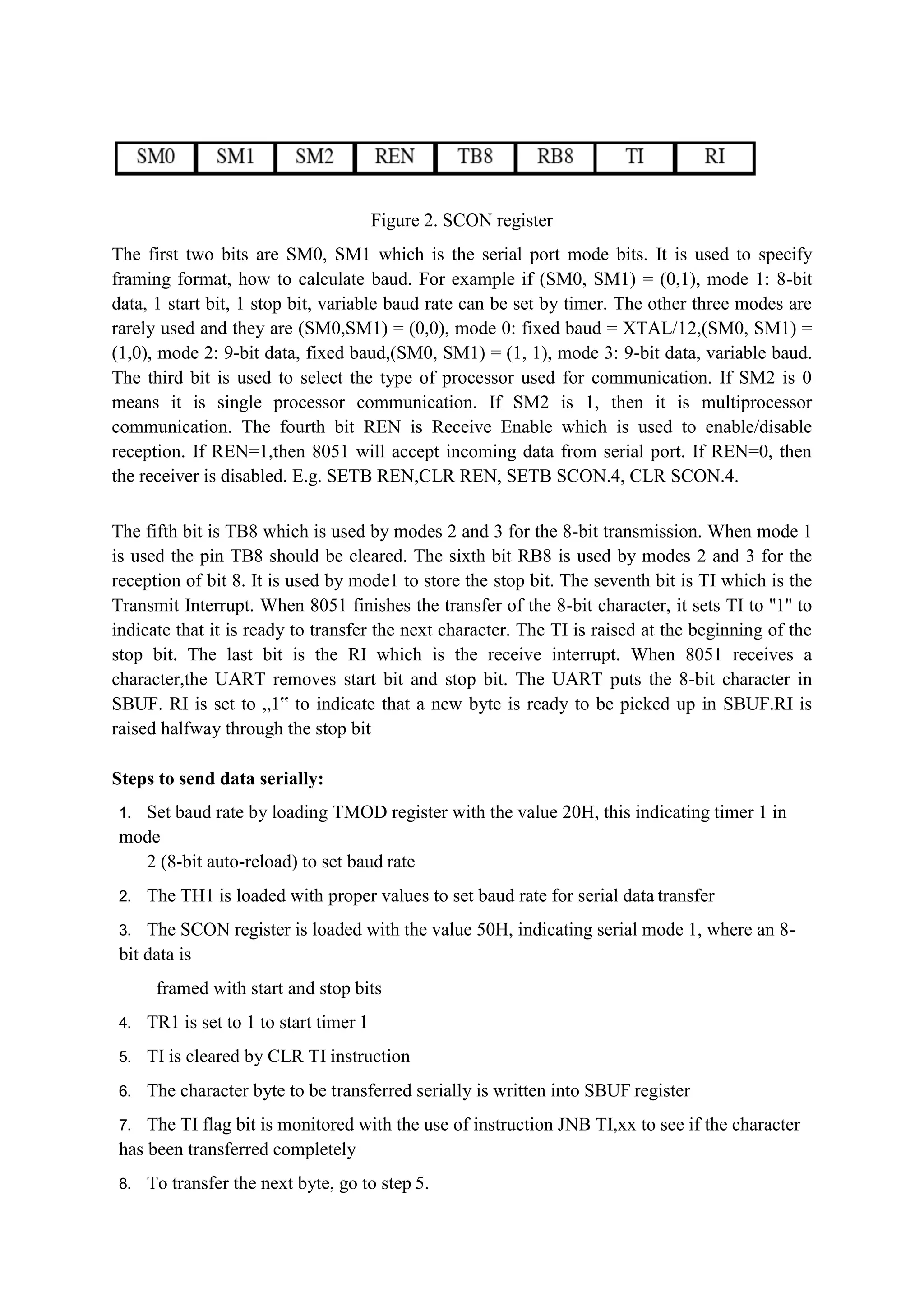 Figure 2. SCON register
The first two bits are SM0, SM1 which is the serial port mode bits. It is used to specify
framing format, how to calculate baud. For example if (SM0, SM1) = (0,1), mode 1: 8-bit
data, 1 start bit, 1 stop bit, variable baud rate can be set by timer. The other three modes are
rarely used and they are (SM0,SM1) = (0,0), mode 0: fixed baud = XTAL/12,(SM0, SM1) =
(1,0), mode 2: 9-bit data, fixed baud,(SM0, SM1) = (1, 1), mode 3: 9-bit data, variable baud.
The third bit is used to select the type of processor used for communication. If SM2 is 0
means it is single processor communication. If SM2 is 1, then it is multiprocessor
communication. The fourth bit REN is Receive Enable which is used to enable/disable
reception. If REN=1,then 8051 will accept incoming data from serial port. If REN=0, then
the receiver is disabled. E.g. SETB REN,CLR REN, SETB SCON.4, CLR SCON.4.
The fifth bit is TB8 which is used by modes 2 and 3 for the 8-bit transmission. When mode 1
is used the pin TB8 should be cleared. The sixth bit RB8 is used by modes 2 and 3 for the
reception of bit 8. It is used by mode1 to store the stop bit. The seventh bit is TI which is the
Transmit Interrupt. When 8051 finishes the transfer of the 8-bit character, it sets TI to ''1'' to
indicate that it is ready to transfer the next character. The TI is raised at the beginning of the
stop bit. The last bit is the RI which is the receive interrupt. When 8051 receives a
character,the UART removes start bit and stop bit. The UART puts the 8-bit character in
SBUF. RI is set to „1‟ to indicate that a new byte is ready to be picked up in SBUF.RI is
raised halfway through the stop bit
Steps to send data serially:
1. Set baud rate by loading TMOD register with the value 20H, this indicating timer 1 in
mode
2 (8-bit auto-reload) to set baud rate
2. The TH1 is loaded with proper values to set baud rate for serial data transfer
3. The SCON register is loaded with the value 50H, indicating serial mode 1, where an 8-
bit data is
framed with start and stop bits
4. TR1 is set to 1 to start timer 1
5. TI is cleared by CLR TI instruction
6. The character byte to be transferred serially is written into SBUF register
7. The TI flag bit is monitored with the use of instruction JNB TI,xx to see if the character
has been transferred completely
8. To transfer the next byte, go to step 5.
 