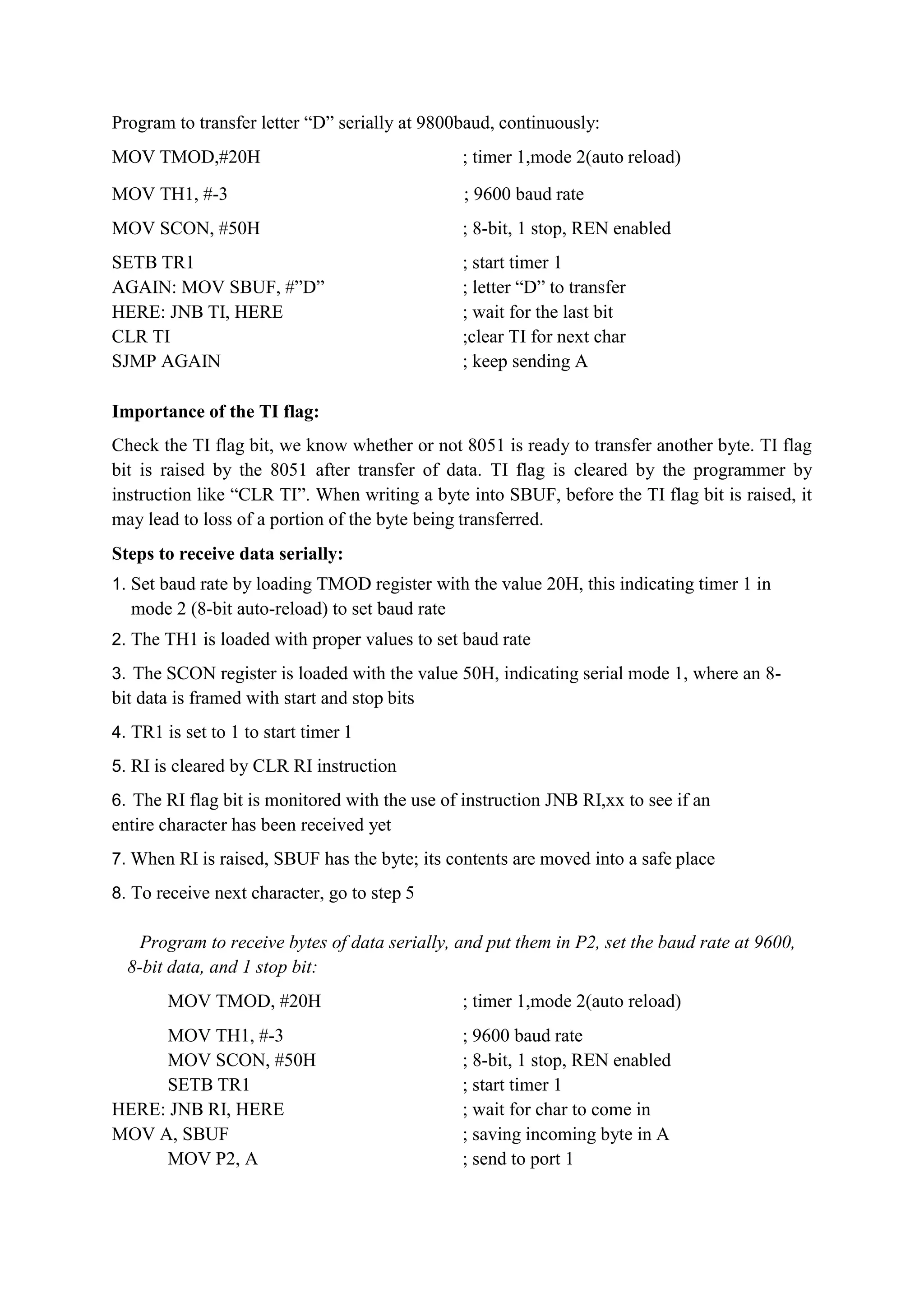 Program to transfer letter “D” serially at 9800baud, continuously:
MOV TMOD,#20H ; timer 1,mode 2(auto reload)
MOV TH1, #-3 ; 9600 baud rate
MOV SCON, #50H ; 8-bit, 1 stop, REN enabled
SETB TR1 ; start timer 1
AGAIN: MOV SBUF, #”D” ; letter “D” to transfer
HERE: JNB TI, HERE ; wait for the last bit
CLR TI ;clear TI for next char
SJMP AGAIN ; keep sending A
Importance of the TI flag:
Check the TI flag bit, we know whether or not 8051 is ready to transfer another byte. TI flag
bit is raised by the 8051 after transfer of data. TI flag is cleared by the programmer by
instruction like “CLR TI”. When writing a byte into SBUF, before the TI flag bit is raised, it
may lead to loss of a portion of the byte being transferred.
Steps to receive data serially:
1. Set baud rate by loading TMOD register with the value 20H, this indicating timer 1 in
mode 2 (8-bit auto-reload) to set baud rate
2. The TH1 is loaded with proper values to set baud rate
3. The SCON register is loaded with the value 50H, indicating serial mode 1, where an 8-
bit data is framed with start and stop bits
4. TR1 is set to 1 to start timer 1
5. RI is cleared by CLR RI instruction
6. The RI flag bit is monitored with the use of instruction JNB RI,xx to see if an
entire character has been received yet
7. When RI is raised, SBUF has the byte; its contents are moved into a safe place
8. To receive next character, go to step 5
Program to receive bytes of data serially, and put them in P2, set the baud rate at 9600,
8-bit data, and 1 stop bit:
MOV TMOD, #20H ; timer 1,mode 2(auto reload)
MOV TH1, #-3 ; 9600 baud rate
MOV SCON, #50H ; 8-bit, 1 stop, REN enabled
SETB TR1 ; start timer 1
HERE: JNB RI, HERE ; wait for char to come in
MOV A, SBUF ; saving incoming byte in A
MOV P2, A ; send to port 1
 