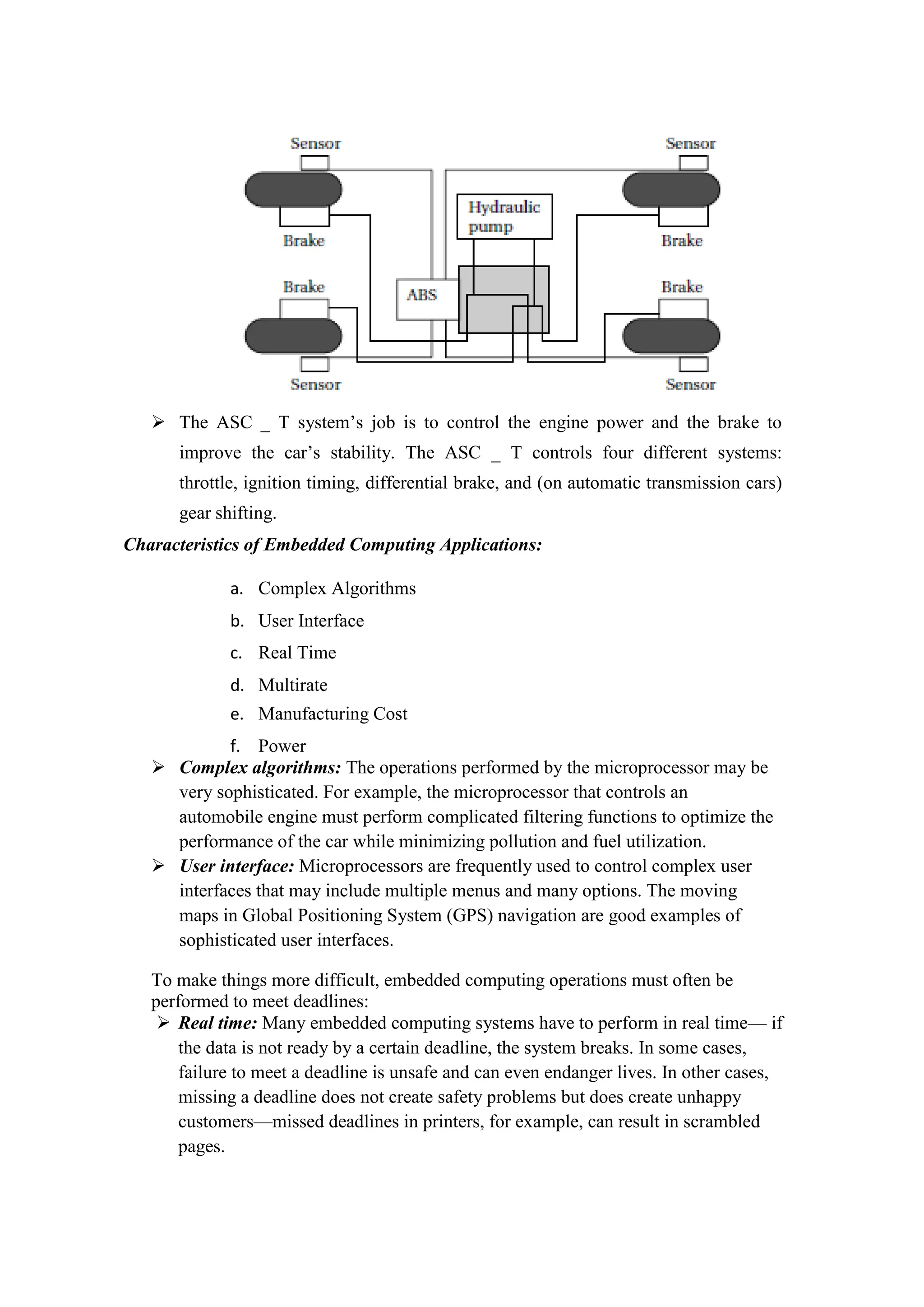  The ASC _ T system’s job is to control the engine power and the brake to
improve the car’s stability. The ASC _ T controls four different systems:
throttle, ignition timing, differential brake, and (on automatic transmission cars)
gear shifting.
Characteristics of Embedded Computing Applications:
a. Complex Algorithms
b. User Interface
c. Real Time
d. Multirate
e. Manufacturing Cost
f. Power
 Complex algorithms: The operations performed by the microprocessor may be
very sophisticated. For example, the microprocessor that controls an
automobile engine must perform complicated filtering functions to optimize the
performance of the car while minimizing pollution and fuel utilization.
 User interface: Microprocessors are frequently used to control complex user
interfaces that may include multiple menus and many options. The moving
maps in Global Positioning System (GPS) navigation are good examples of
sophisticated user interfaces.
To make things more difficult, embedded computing operations must often be
performed to meet deadlines:
 Real time: Many embedded computing systems have to perform in real time— if
the data is not ready by a certain deadline, the system breaks. In some cases,
failure to meet a deadline is unsafe and can even endanger lives. In other cases,
missing a deadline does not create safety problems but does create unhappy
customers—missed deadlines in printers, for example, can result in scrambled
pages.
 