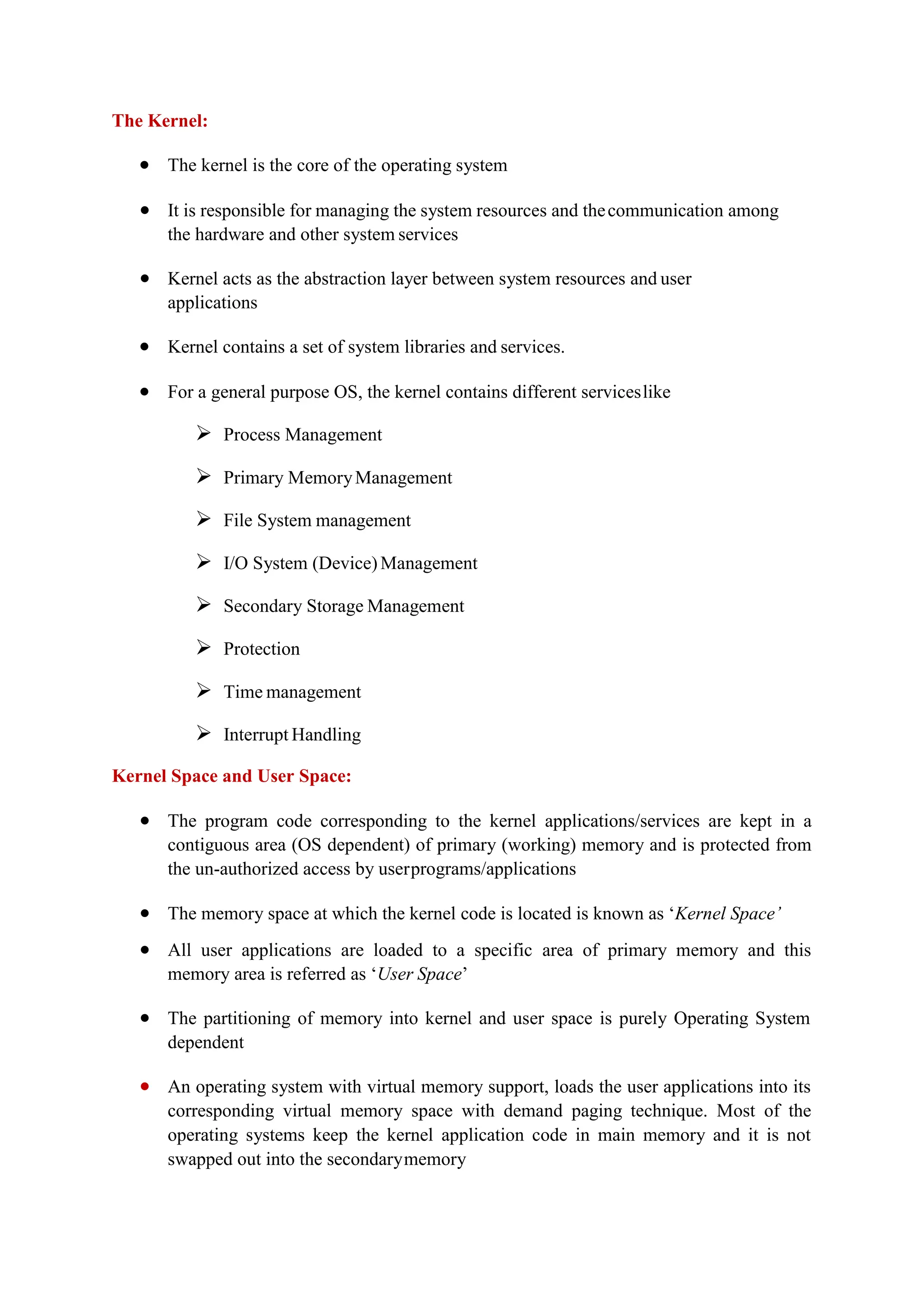 The Kernel:
 The kernel is the core of the operating system
 It is responsible for managing the system resources and thecommunication among
the hardware and other system services
 Kernel acts as the abstraction layer between system resources and user
applications
 Kernel contains a set of system libraries and services.
 For a general purpose OS, the kernel contains different serviceslike
 Process Management
 Primary MemoryManagement
 File System management
 I/O System (Device) Management
 Secondary Storage Management
 Protection
 Time management
 Interrupt Handling
Kernel Space and User Space:
 The program code corresponding to the kernel applications/services are kept in a
contiguous area (OS dependent) of primary (working) memory and is protected from
the un-authorized access by userprograms/applications
 The memory space at which the kernel code is located is known as ‘Kernel Space’
 All user applications are loaded to a specific area of primary memory and this
memory area is referred as ‘User Space’
 The partitioning of memory into kernel and user space is purely Operating System
dependent
 An operating system with virtual memory support, loads the user applications into its
corresponding virtual memory space with demand paging technique. Most of the
operating systems keep the kernel application code in main memory and it is not
swapped out into the secondarymemory
 