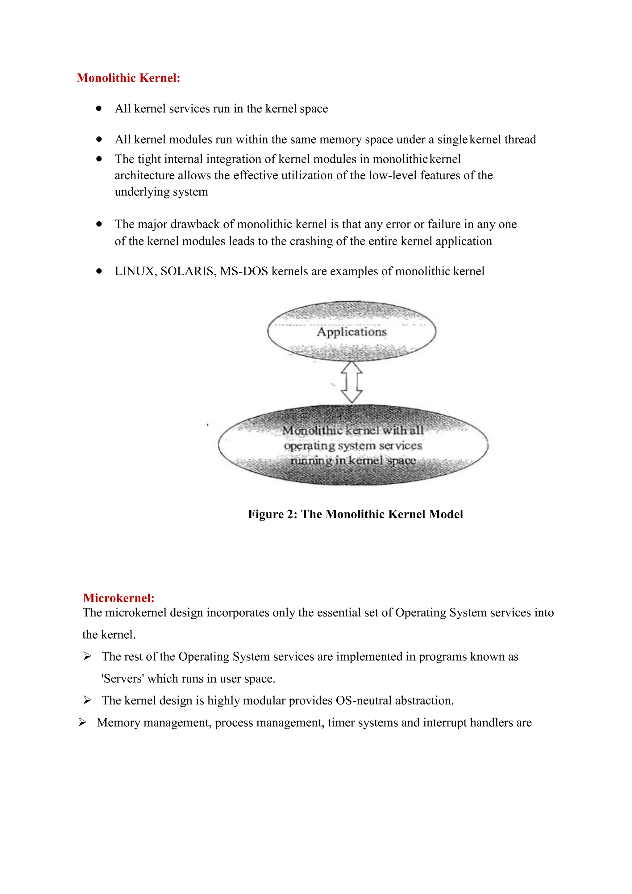 Monolithic Kernel:
 All kernel services run in the kernel space
 All kernel modules run within the same memory space under a singlekernel thread
 The tight internal integration of kernel modules in monolithickernel
architecture allows the effective utilization of the low-level features of the
underlying system
 The major drawback of monolithic kernel is that any error or failure in any one
of the kernel modules leads to the crashing of the entire kernel application
 LINUX, SOLARIS, MS-DOS kernels are examples of monolithic kernel
Figure 2: The Monolithic Kernel Model
Microkernel:
The microkernel design incorporates only the essential set of Operating System services into
the kernel.
 The rest of the Operating System services are implemented in programs known as
'Servers' which runs in user space.
 The kernel design is highly modular provides OS-neutral abstraction.
 Memory management, process management, timer systems and interrupt handlers are
 