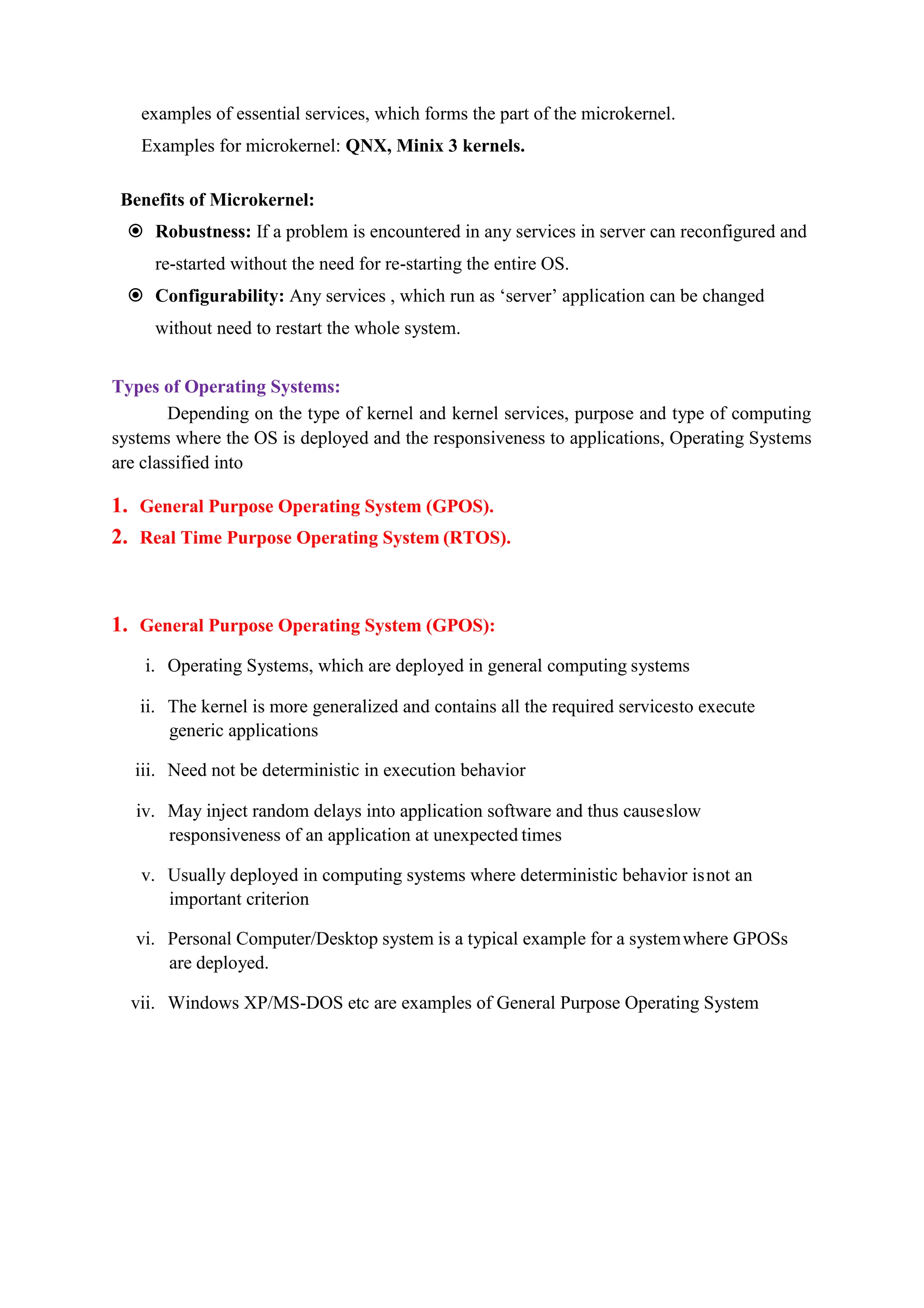 examples of essential services, which forms the part of the microkernel.
Examples for microkernel: QNX, Minix 3 kernels.
Benefits of Microkernel:
 Robustness: If a problem is encountered in any services in server can reconfigured and
re-started without the need for re-starting the entire OS.
 Configurability: Any services , which run as ‘server’ application can be changed
without need to restart the whole system.
Types of Operating Systems:
Depending on the type of kernel and kernel services, purpose and type of computing
systems where the OS is deployed and the responsiveness to applications, Operating Systems
are classified into
1. General Purpose Operating System (GPOS).
2. Real Time Purpose Operating System (RTOS).
1. General Purpose Operating System (GPOS):
i. Operating Systems, which are deployed in general computing systems
ii. The kernel is more generalized and contains all the required servicesto execute
generic applications
iii. Need not be deterministic in execution behavior
iv. May inject random delays into application software and thus causeslow
responsiveness of an application at unexpected times
v. Usually deployed in computing systems where deterministic behavior isnot an
important criterion
vi. Personal Computer/Desktop system is a typical example for a systemwhere GPOSs
are deployed.
vii. Windows XP/MS-DOS etc are examples of General Purpose Operating System
 