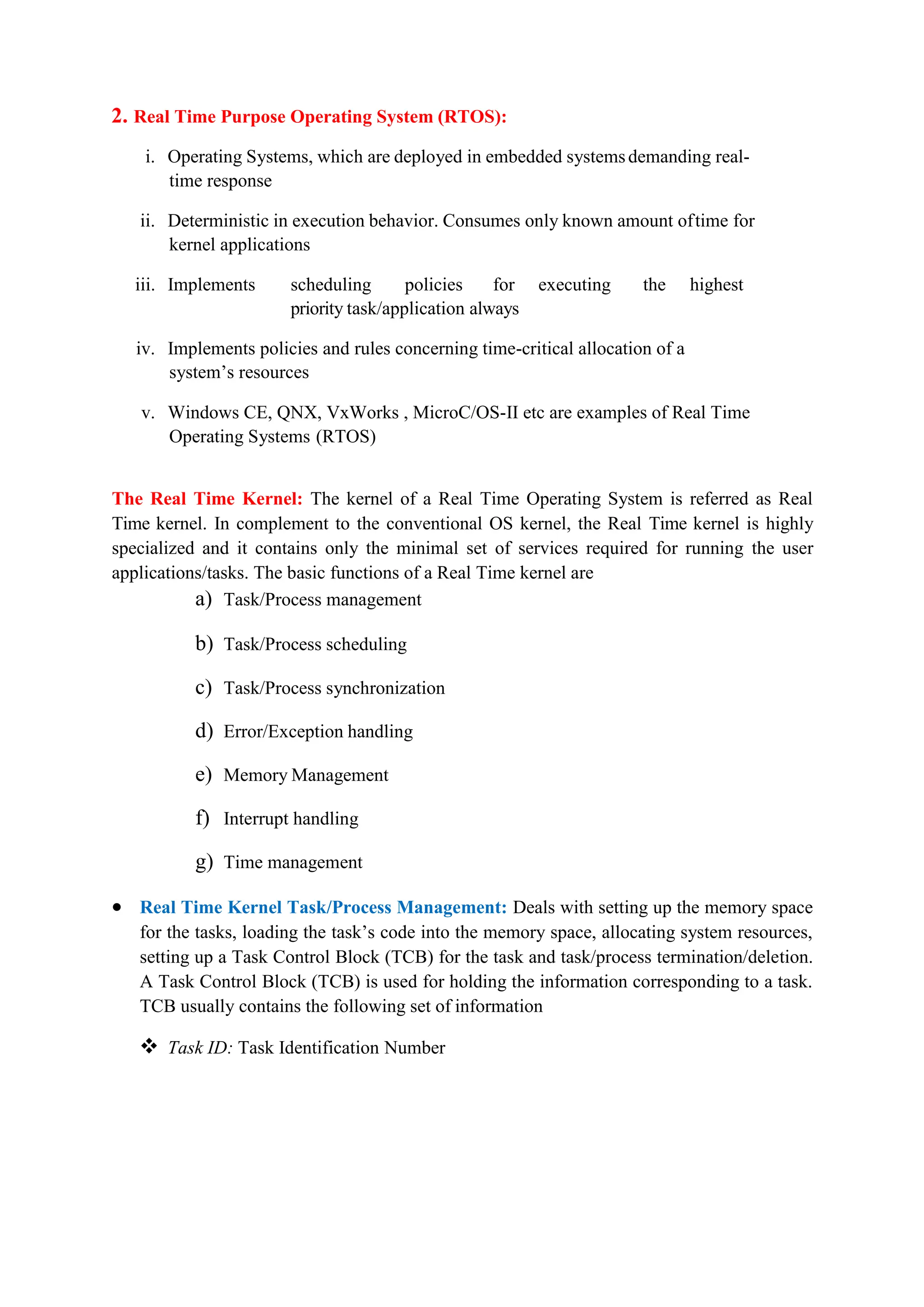 2. Real Time Purpose Operating System (RTOS):
i. Operating Systems, which are deployed in embedded systemsdemanding real-
time response
ii. Deterministic in execution behavior. Consumes only known amount oftime for
kernel applications
iii. Implements scheduling policies for executing the highest
priority task/application always
iv. Implements policies and rules concerning time-critical allocation of a
system’s resources
v. Windows CE, QNX, VxWorks , MicroC/OS-II etc are examples of Real Time
Operating Systems (RTOS)
The Real Time Kernel: The kernel of a Real Time Operating System is referred as Real
Time kernel. In complement to the conventional OS kernel, the Real Time kernel is highly
specialized and it contains only the minimal set of services required for running the user
applications/tasks. The basic functions of a Real Time kernel are
a) Task/Process management
b) Task/Process scheduling
c) Task/Process synchronization
d) Error/Exception handling
e) Memory Management
f) Interrupt handling
g) Time management
 Real Time Kernel Task/Process Management: Deals with setting up the memory space
for the tasks, loading the task’s code into the memory space, allocating system resources,
setting up a Task Control Block (TCB) for the task and task/process termination/deletion.
A Task Control Block (TCB) is used for holding the information corresponding to a task.
TCB usually contains the following set of information
 Task ID: Task Identification Number
 