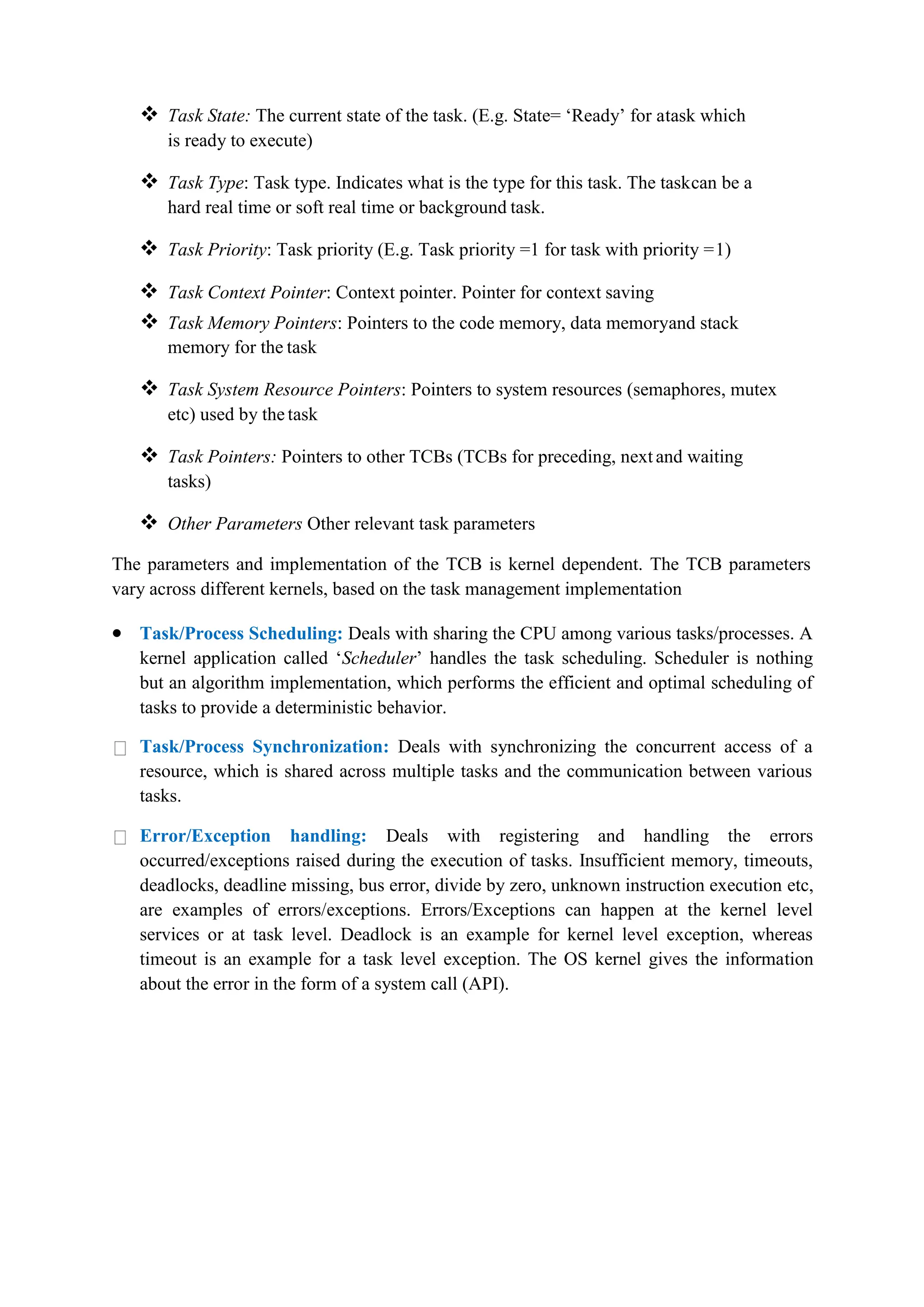  Task State: The current state of the task. (E.g. State= ‘Ready’ for atask which
is ready to execute)
 Task Type: Task type. Indicates what is the type for this task. The taskcan be a
hard real time or soft real time or background task.
 Task Priority: Task priority (E.g. Task priority =1 for task with priority =1)
 Task Context Pointer: Context pointer. Pointer for context saving
 Task Memory Pointers: Pointers to the code memory, data memoryand stack
memory for the task
 Task System Resource Pointers: Pointers to system resources (semaphores, mutex
etc) used by the task
 Task Pointers: Pointers to other TCBs (TCBs for preceding, next and waiting
tasks)
 Other Parameters Other relevant task parameters
The parameters and implementation of the TCB is kernel dependent. The TCB parameters
vary across different kernels, based on the task management implementation
 Task/Process Scheduling: Deals with sharing the CPU among various tasks/processes. A
kernel application called ‘Scheduler’ handles the task scheduling. Scheduler is nothing
but an algorithm implementation, which performs the efficient and optimal scheduling of
tasks to provide a deterministic behavior.
Task/Process Synchronization: Deals with synchronizing the concurrent access of a
resource, which is shared across multiple tasks and the communication between various
tasks.
Error/Exception handling: Deals with registering and handling the errors
occurred/exceptions raised during the execution of tasks. Insufficient memory, timeouts,
deadlocks, deadline missing, bus error, divide by zero, unknown instruction execution etc,
are examples of errors/exceptions. Errors/Exceptions can happen at the kernel level
services or at task level. Deadlock is an example for kernel level exception, whereas
timeout is an example for a task level exception. The OS kernel gives the information
about the error in the form of a system call (API).
 
