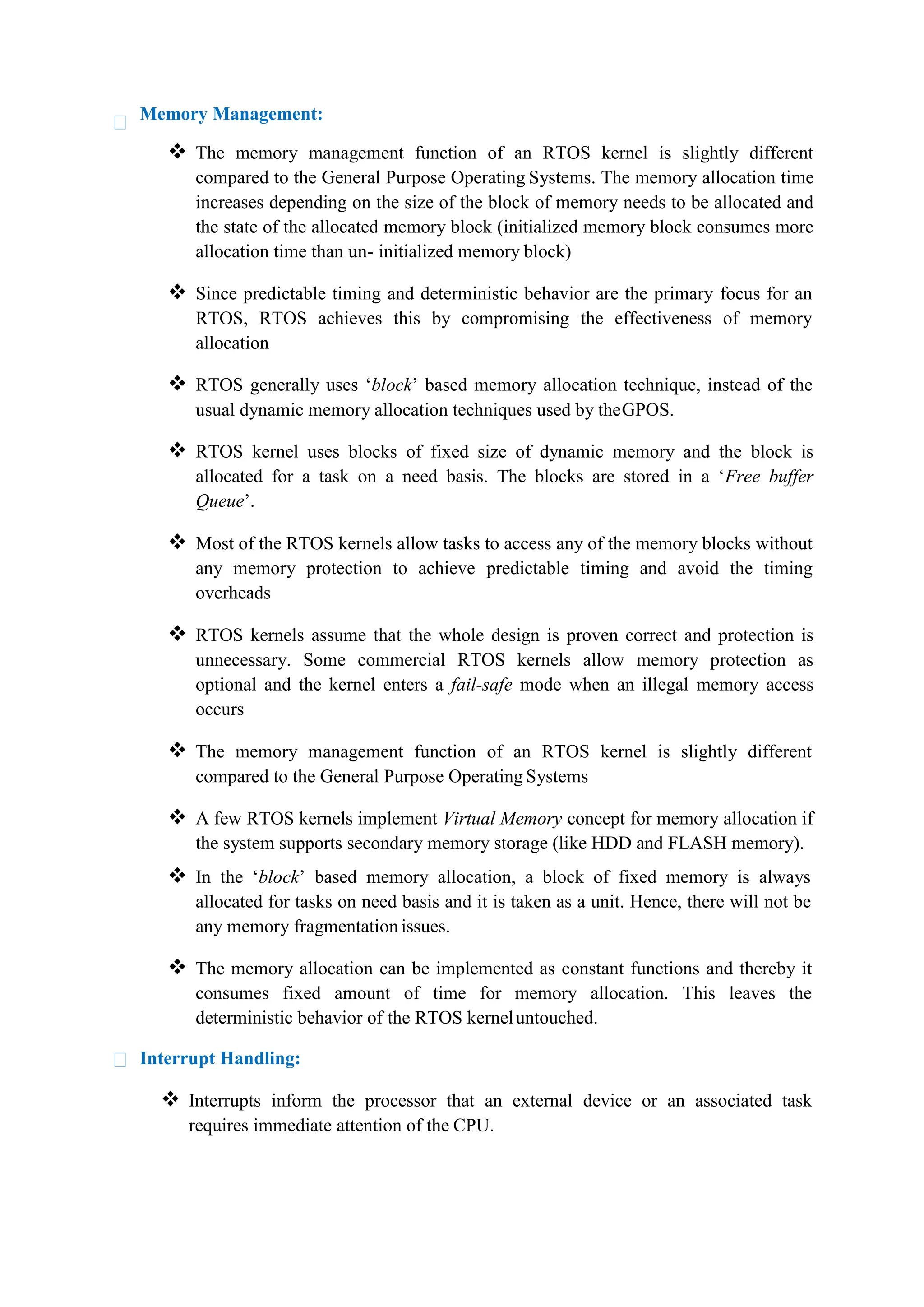 Memory Management:
 The memory management function of an RTOS kernel is slightly different
compared to the General Purpose Operating Systems. The memory allocation time
increases depending on the size of the block of memory needs to be allocated and
the state of the allocated memory block (initialized memory block consumes more
allocation time than un- initialized memory block)
 Since predictable timing and deterministic behavior are the primary focus for an
RTOS, RTOS achieves this by compromising the effectiveness of memory
allocation
 RTOS generally uses ‘block’ based memory allocation technique, instead of the
usual dynamic memory allocation techniques used by theGPOS.
 RTOS kernel uses blocks of fixed size of dynamic memory and the block is
allocated for a task on a need basis. The blocks are stored in a ‘Free buffer
Queue’.
 Most of the RTOS kernels allow tasks to access any of the memory blocks without
any memory protection to achieve predictable timing and avoid the timing
overheads
 RTOS kernels assume that the whole design is proven correct and protection is
unnecessary. Some commercial RTOS kernels allow memory protection as
optional and the kernel enters a fail-safe mode when an illegal memory access
occurs
 The memory management function of an RTOS kernel is slightly different
compared to the General Purpose Operating Systems
 A few RTOS kernels implement Virtual Memory concept for memory allocation if
the system supports secondary memory storage (like HDD and FLASH memory).
 In the ‘block’ based memory allocation, a block of fixed memory is always
allocated for tasks on need basis and it is taken as a unit. Hence, there will not be
any memory fragmentationissues.
 The memory allocation can be implemented as constant functions and thereby it
consumes fixed amount of time for memory allocation. This leaves the
deterministic behavior of the RTOS kerneluntouched.
Interrupt Handling:
 Interrupts inform the processor that an external device or an associated task
requires immediate attention of the CPU.
 