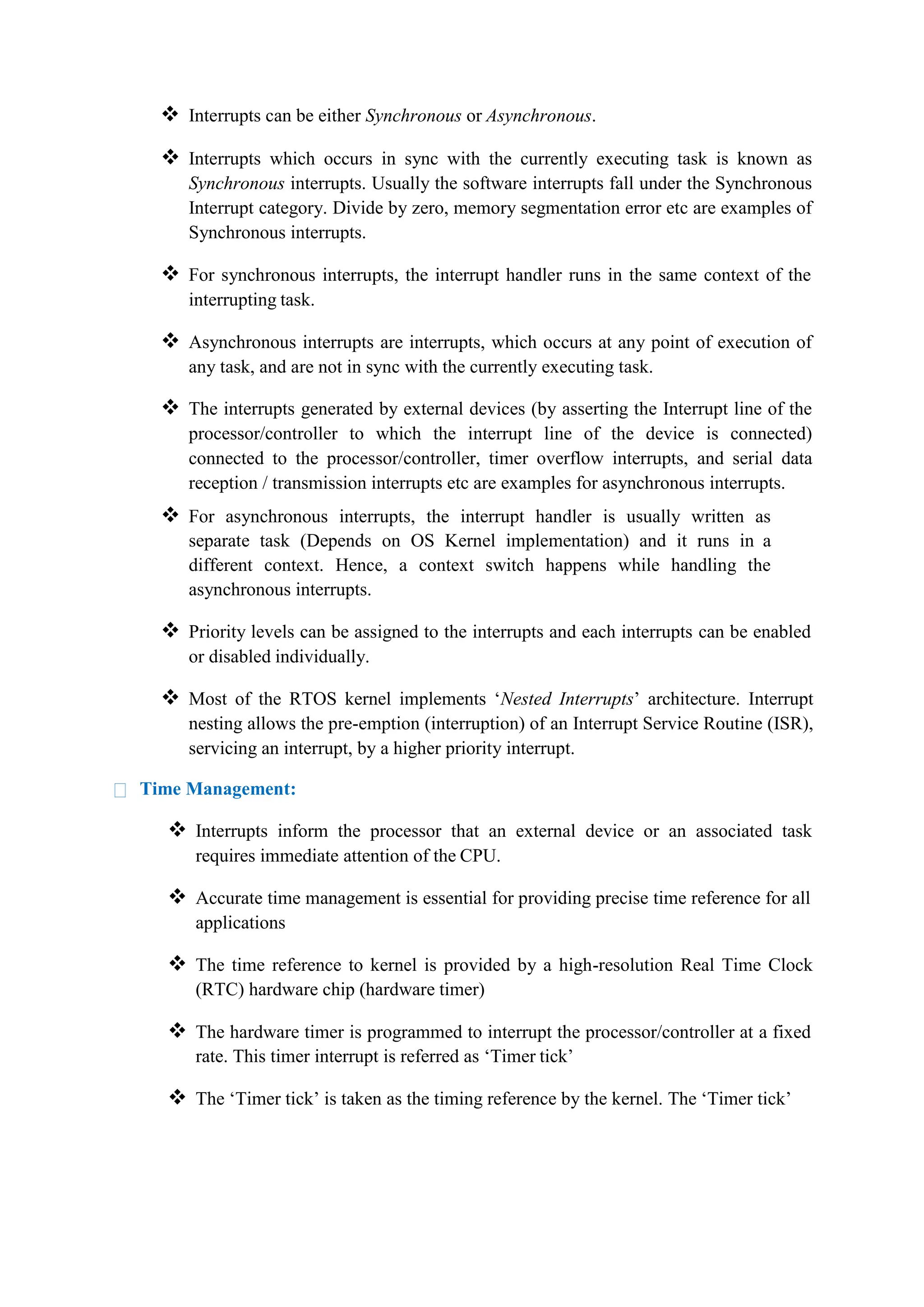  Interrupts can be either Synchronous or Asynchronous.
 Interrupts which occurs in sync with the currently executing task is known as
Synchronous interrupts. Usually the software interrupts fall under the Synchronous
Interrupt category. Divide by zero, memory segmentation error etc are examples of
Synchronous interrupts.
 For synchronous interrupts, the interrupt handler runs in the same context of the
interrupting task.
 Asynchronous interrupts are interrupts, which occurs at any point of execution of
any task, and are not in sync with the currently executing task.
 The interrupts generated by external devices (by asserting the Interrupt line of the
processor/controller to which the interrupt line of the device is connected)
connected to the processor/controller, timer overflow interrupts, and serial data
reception / transmission interrupts etc are examples for asynchronous interrupts.
 For asynchronous interrupts, the interrupt handler is usually written as
separate task (Depends on OS Kernel implementation) and it runs in a
different context. Hence, a context switch happens while handling the
asynchronous interrupts.
 Priority levels can be assigned to the interrupts and each interrupts can be enabled
or disabled individually.
 Most of the RTOS kernel implements ‘Nested Interrupts’ architecture. Interrupt
nesting allows the pre-emption (interruption) of an Interrupt Service Routine (ISR),
servicing an interrupt, by a higher priority interrupt.
Time Management:
 Interrupts inform the processor that an external device or an associated task
requires immediate attention of the CPU.
 Accurate time management is essential for providing precise time reference for all
applications
 The time reference to kernel is provided by a high-resolution Real Time Clock
(RTC) hardware chip (hardware timer)
 The hardware timer is programmed to interrupt the processor/controller at a fixed
rate. This timer interrupt is referred as ‘Timer tick’
 The ‘Timer tick’ is taken as the timing reference by the kernel. The ‘Timer tick’
 
