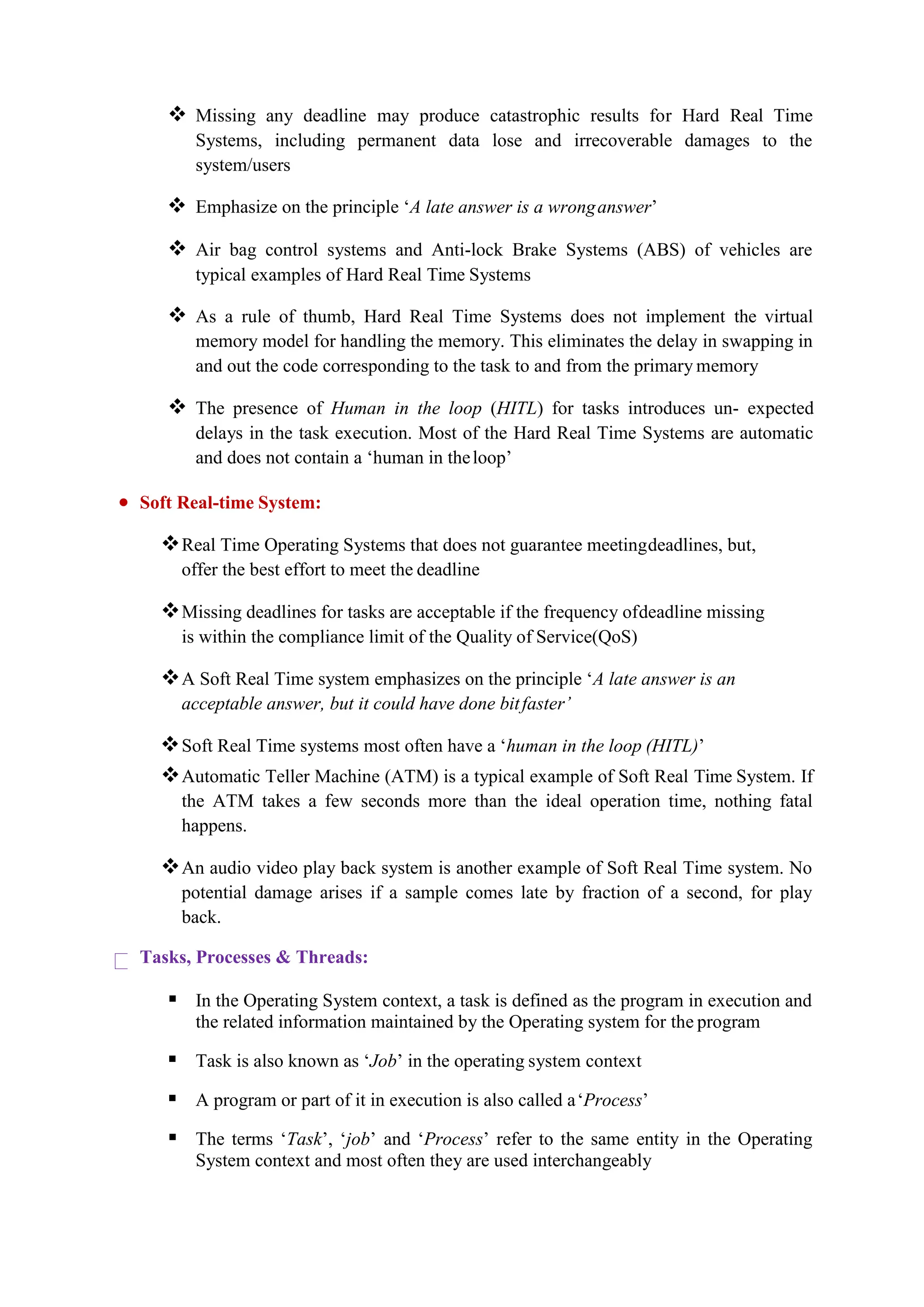  Missing any deadline may produce catastrophic results for Hard Real Time
Systems, including permanent data lose and irrecoverable damages to the
system/users
 Emphasize on the principle ‘A late answer is a wronganswer’
 Air bag control systems and Anti-lock Brake Systems (ABS) of vehicles are
typical examples of Hard Real Time Systems
 As a rule of thumb, Hard Real Time Systems does not implement the virtual
memory model for handling the memory. This eliminates the delay in swapping in
and out the code corresponding to the task to and from the primary memory
 The presence of Human in the loop (HITL) for tasks introduces un- expected
delays in the task execution. Most of the Hard Real Time Systems are automatic
and does not contain a ‘human in theloop’
 Soft Real-time System:
Real Time Operating Systems that does not guarantee meetingdeadlines, but,
offer the best effort to meet the deadline
Missing deadlines for tasks are acceptable if the frequency ofdeadline missing
is within the compliance limit of the Quality of Service(QoS)
A Soft Real Time system emphasizes on the principle ‘A late answer is an
acceptable answer, but it could have done bitfaster’
Soft Real Time systems most often have a ‘human in the loop (HITL)’
Automatic Teller Machine (ATM) is a typical example of Soft Real Time System. If
the ATM takes a few seconds more than the ideal operation time, nothing fatal
happens.
An audio video play back system is another example of Soft Real Time system. No
potential damage arises if a sample comes late by fraction of a second, for play
back.
Tasks, Processes & Threads:
 In the Operating System context, a task is defined as the program in execution and
the related information maintained by the Operating system for the program
 Task is also known as ‘Job’ in the operating system context
 A program or part of it in execution is also called a‘Process’
 The terms ‘Task’, ‘job’ and ‘Process’ refer to the same entity in the Operating
System context and most often they are used interchangeably
 