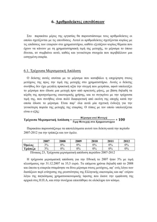 6. Αριθμοδείκτες επενδύσεων
Στο παρακάτω μέρος της εργασίας θα παρουσιάσουμε τους αριθμοδείκτες οι
οποίοι σχετίζονται με τις επενδύσεις. Αυτοί οι αριθμοδείκτες σχετίζονται κυρίως με
τις επιδόσεις των εταιριών στο χρηματιστήριο, καθότι εξετάζουν κυρίως θέματα που
έχουν να κάνουν με τη χρηματιστηριακή τιμή της μετοχής, το μέρισμα το όποιο
δίνεται, αν συμβαίνει αυτό, καθώς και γενικότερα στοιχεία που περιβάλλουν μια
εισηγμένη εταιρία.
6.1. Τρέχουσα Μερισματική Απόδοση
O δείκτης αυτός ισούται με το μέρισμα που καταβάλει η επιχείρηση στους
μετόχους της προς την τιμή της μετοχής στο χρηματιστήριο. Αυτός ο δείκτης
συνήθως δεν έχει μεγάλη πρακτική αξία την στιγμή που μετράται, αφού υπολογίζει
το μέρισμα που έδωσε μια μετοχή πριν από αρκετούς μήνες, με βάση δηλαδή τα
κέρδη της προηγούμενης οικονομικής χρήσης, και το συγκρίνει με την τρέχουσα
τιμή της, που συνήθως είναι πολύ διαφορετική από εκείνη της εποχής κατά την
οποία έδωσε το μέρισμα. Είναι παρ’ όλα αυτά μία σχετική ένδειξη για την
γενικότερη πορεία της μετοχής της εταιρίας. Ο τύπος με τον οποίο υπολογίζεται
είναι ο εξής:
Τρέχουσα Μερισματική Απόδοση =
𝑴έ𝝆𝜾𝝈𝝁𝜶 𝜶𝝂ά 𝜧𝜺𝝉𝝄𝝌ή
𝜯𝜾𝝁ή 𝜧𝜺𝝉𝝄𝝌ή𝝇 𝝈𝝉𝝄 𝜲𝝆𝜼𝝁𝜶𝝉𝜾𝝈𝝉ή𝝆𝜾𝝄
∗ 𝟏𝟎𝟎
Παρακάτω παρουσιάζουμε τα αποτελέσματα αυτού του δείκτη κατά την περίοδο
2007-2012 για την τράπεζα και τον όμιλο.
Πίνακας 23, Τρέχουσα μερισματική απόδοση περιόδου 2007-2012
Η τρέχουσα μερισματική απόδοση για την Εθνική το 2007 ήταν 3% με τιμή
κλεισίματος την 31.12.2007 τα 35,5 ευρώ. Τα επόμενα χρόνια δηλαδή από το 2008
και έπειτα η εταιρεία σταμάτησε να δίνει μέρισμα στους μετόχους, αφ’ ενός λόγω των
διατάξεων περί ενίσχυσης της ρευστότητας της Ελληνικής οικονομίας και αφ’ ετέρου
λόγω της παγκόσμιας χρηματοοικονομικής ύφεσης που έκανε την εμφάνιση της
αρχικά στις Η.Π.Α, και στην συνέχεια επεκτάθηκε σε ολόκληρο τον κόσμο.
2007 2008 2009 2010 2011 2012
Όμιλος 3% 0% 0% 0% 0% 0%
Τράπεζα 3% 0% 0% 0% 0% 0%
 