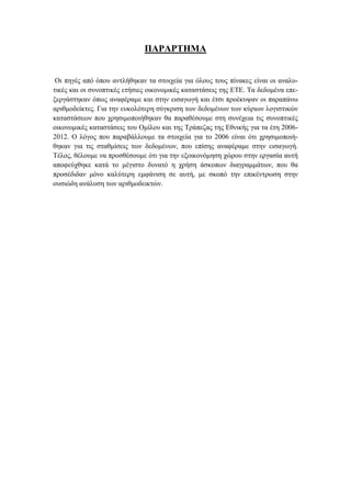 ΠΑΡΑΡΤΗΜΑ
Οι πηγές από όπου αντλήθηκαν τα στοιχεία για όλους τους πίνακες είναι οι αναλυ-
τικές και οι συνοπτικές ετήσιες οικονομικές καταστάσεις της ΕΤΕ. Τα δεδομένα επε-
ξεργάστηκαν όπως αναφέραμε και στην εισαγωγή και έτσι προέκυψαν οι παραπάνω
αριθμοδείκτες. Για την ευκολότερη σύγκριση των δεδομένων των κύριων λογιστικών
καταστάσεων που χρησιμοποιήθηκαν θα παραθέσουμε στη συνέχεια τις συνοπτικές
οικονομικές καταστάσεις του Ομίλου και της Τράπεζας της Εθνικής για τα έτη 2006-
2012. Ο λόγος που παραβάλλουμε τα στοιχεία για το 2006 είναι ότι χρησιμοποιή-
θηκαν για τις σταθμίσεις των δεδομένων, που επίσης αναφέραμε στην εισαγωγή.
Τέλος, θέλουμε να προσθέσουμε ότι για την εξοικονόμηση χώρου στην εργασία αυτή
αποφεύχθηκε κατά το μέγιστο δυνατό η χρήση άσκοπων διαγραμμάτων, που θα
προσέδιδαν μόνο καλύτερη εμφάνιση σε αυτή, με σκοπό την επικέντρωση στην
ουσιώδη ανάλυση των αριθμοδεικτών.
 