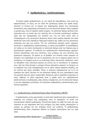 1. Αριθμοδείκτες Αποδοτικότητας
Η πρώτη ομάδα αριθμοδεικτών, με την οποία θα ασχοληθούμε, είναι αυτή της
αποδοτικότητας. Ο λόγος για τον οποίο θα εξετάσουμε πρώτα την ομάδα αυτήν,
αποτελεί το γεγονός ότι, το σημείο που παρατηρούμε πρώτα στις οικονομικές
καταστάσεις μιας επιχείρησης γενικότερα ή σε ένα πιστωτικό ίδρυμα ,όπως αναφέρει
η εργασία μας, είναι αν παράγει κέρδη ή ζημιές. Το πιστωτικό ίδρυμα αποτελεί έναν
οργανισμό που ως σκοπό έχει την επίτευξη όσο το δυνατόν μεγαλύτερου κέρδους
μέσα από την εξυπηρέτηση των πελατών του. Για τον λόγο αυτόν όλοι οι
ενδιαφερόμενοι ενός πιστωτικού ιδρύματος δίνουν πολύ μεγάλη σημασία στο πόσο
αποδοτικό είναι αυτό, δηλαδή αν δημιουργεί κέρδη ή όχι, καθώς και στις προοπτικές
ανάπτυξης που έχει στο μέλλον. Για την ευκολότερη μέτρηση αυτών, χρησιμο-
ποιούνται οι αριθμοδείκτες αποδοτικότητας, οι οποίοι μας βοηθούν να καταλάβουμε
τον τρόπο με τον οποίο λειτούργησε το πιστωτικό ίδρυμα κατά την διάρκεια μιας ή
περισσότερων χρήσεων. Η ανάλυση των αριθμοδεικτών αποδοτικότητας χρησιμο-
ποιείται περισσότερο από τους επενδυτές, τους μετόχους και τους πιστωτές ενός
τραπεζικού ιδρύματος. Οι πρώτοι με τη βοήθεια των δεικτών αυτών μπορούν να
ελέγχουν την κερδοφορία του και τις προοπτικές του για τα επόμενα χρόνια και να
συγκρίνουν τα στοιχεία αυτά με τα αντίστοιχα άλλων πιστωτικών ιδρυμάτων, ώστε
να οδηγηθούν στην καλύτερη επιλογή για αυτούς για να επενδύσουν τα κεφάλαια
τους. Από την άλλη πλευρά, οι μέτοχοι τέτοιων ιδρυμάτων μπορούν να ελέγχουν αν
τα κεφάλαιά τους είναι διασφαλισμένα και αν έχουν κάποια απόδοση (κέρδος), για
τον κίνδυνο που έχουν αναλάβει. Τέλος, οι πιστωτές ενδιαφέρονται για το αν τα
κεφάλαια που έχουν δανείσει σε ένα πιστωτικό ίδρυμα, θα τους επιστραφούν μέσα
στα χρονικά όρια που έχουν συμφωνηθεί. Επομένως, από τα παραπάνω μπορούμε να
κατα- λάβουμε το πόσο σημαντική είναι η ομάδα αυτή των αριθμοδεικτών
αποδοτικότητας ή κερδοφορίας, όπως αλλιώς ονομάζονται, για ένα πιστωτικό ίδρυμα
ή για μια επιχείρηση γενικότερα. Οι κυριότεροι αριθμοδείκτες αποδοτικότητας ανα-
λύονται παρακάτω.
1.1. Αριθμοδείκτης Αποδοτικότητας Ιδίων Κεφαλαίων (ROE)
Ο αριθμοδείκτης αυτός παρουσιάζει το κατά πόσο αποδοτικά έχουν αξιοποιηθεί τα
κεφάλαια των μετόχων μιας επιχείρησης ώστε να αποφέρουν σε αυτήν ένα
ικανοποιητικό επίπεδο κερδοφορίας. Ουσιαστικά δείχνει για κάθε ένα ευρώ που έχει
εισρεύσει σε μια επιχείρηση από τους μετόχους της πόσο κέρδος αποκομίζουν οι
μέτοχοι ως μέρισμα για την ανάληψη αυτού του κινδύνου. Ο αριθμοδείκτης
αποδοτικότητας ιδίων κεφαλαίων (Return on Equity) υπολογίζεται από τον εξής
τύπο:
Αποδοτικότητα Ιδίων Κεφαλαίων =
𝜥𝜶𝜽𝜶𝝆ό 𝜥έ𝝆𝜹𝝄𝝇
𝜮ύ𝝂𝝄𝝀𝝄 𝜤𝜹ί𝝎𝝂 𝜥𝜺𝝋𝜶𝝀𝜶ί𝝎𝝂
 