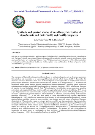 Available online www.jocpr.com
Journal of Chemical and Pharmaceutical Research, 2012, 4(2):1048-1051
Research Article
ISSN : 0975-7384
CODEN(USA) : JCPRC5
1048
Synthesis and spectral studies of noval benzyl derivative of
ciprofloxacin and their Cu (II) and Co (II) complexes
Y.M. Thakre1
and M. D. Choudhary2
1
Department of Applied Chemistry of Engineering, DMIETR, Sawangi, Wardha
2
Department of Applied Chemistry of Engineering, BDCOE, Sevagram, Wardha
______________________________________________________________________________
ABSTRACT
Reaction of 1-cyclopropyl-6-flouro-1, 4-dihydro-4oxo-7- (1-piperazinyl)-3quinolone carboxylic acid (ciprofloxacin)
with The benzyl chloride in presence of base triethylamine,with introduction of amide group in ciprofloxacin to form
new benzyl derivative of 1-cyclopropyl-6-fluoro-4-oxo-7-[4-(phenyl carbonyl) piperazin-1-yl]-1,4-dihydroquinoline-
3-carboxylic acid(Cip-d) and their Cu(II) and Co(II)complexes were established on the basis of spectral studies
1HNMR,IR,Mass spectroscopy .
Key Words: Ciprofloxacin Derivative (Cip.D), Synthesis, Antimicrobial activity.
______________________________________________________________________________
INTRODUCTION
The emergence of bacterial resistance to different classes of antibacterial agents, such as B-lactans, quinolones
fluroquinolone and macrolides, is an alarming problem that seriously affects human health [1]
, To combat this
situations, humorous efforts have been made in the development of new approaches to treat bacterial infections,
particularly for therapeutics with novel mechanisms of action and little or no cross resistance [2, 4]
. As a result, new
antibacterial agents against hospital- acquired. Gram-positive bacterial pathogens[5]
, especially against methicillin-
resistance staphylococaus aureas (MRSA) and vancomycin- resistance enterococci (VRE), have become the centre
of attention in this highlighted research field [6].
Ciprofloxacin hydrochloride, second-generation quinolone
antibiotic, is active against both Gram- positive and Gram-negative bacteria. It functions by inhibiting DNA gyrase,
a type II topoisomerase and topoisomerase IV, enzymes necessary to separate bacterial DNA, thereby inhibiting cell
division [].
Ciprofloxacin has been approved for the treatment of infections, especially urinary tract infections,
prostatitis, shigellosis [7, 8, 9]
. It has also been found to show anti-tumour activity against P388 leukemia
(Yamashita et al., 1992).ciprofloxacin is quinolone drug having a bicyclic ring structure having carbonyl group at
position 3,a keto at position 4 ,a fluorine atom at position 6 and nitrogen hetrocycle moiety at 7 position..The nature
of substitute at C-7 position has a great on potency, spectrum ,solubility and pharmacokinetics, Ciprofloxacin have
nitrogen heterocyclic linked to the C-7 position of quinolines ring through the heterocyclic nitrogen[10,11].
extensively
investigate substituent at N-H in piparizin respect significant modification. Structure of Cip-D is as follow. Early we
isolate the Cip-D by the reaction of 1-cyclopropyl-6-flouro-1, 4-dihydro-4oxo-7- (1-piperazinyl)-3quinolone
carboxylic acid (ciprofloxacin)with the 4-methoxy 1-chlorobenzen in presence of base triethylamine,with
introduction of amide group in ciprofloxacin to form derivative 1-cyclopropyl-6-fluoro-4-oxo-7-[4-(phenyl
carbonyl) piperazin-1-yl]-1,4-dihydroquinoline-3-carboxylic acid(Cip-D)[12]
 