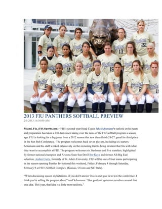 2013 FIU PANTHERS SOFTBALL PREVIEW
2/5/2013 10:30:00 AM
Miami, Fla. (FIUSports.com) –FIU's second-year Head Coach Jake Schumann's outlook on his team
and preparation has taken a 180-turn since taking over the reins of the FIU softball program a season
ago. FIU is looking for a big jump from a 2012 season that saw them finish 28-27, good for third place
in the Sun Belt Conference. The program welcomes back seven players, including six starters.
Schumann and his staff worked extensively on the recruiting trail to bring in talent that fits with what
they want to accomplish at FIU. The program welcomes six freshmen and five transfers, highlighted
by former national champion and Arizona State Sun Devil Bre Kaye and former All-Big East
selection, Amber Curry, formerly of St. John's University. FIU will be one of four teams participating
in the season-opening Panther Invitational this weekend, Friday, February 8 through Saturday,
February 9 at FIU's Softball Complex. (Kansas, UConn and NC State).
“When discussing season expectations, if you don't answer it as in our goal is to win the conference, I
think you're selling the program short,” said Schumann. “Our goal and optimism revolves around that
one idea. This year, that idea is a little more realistic.”
 