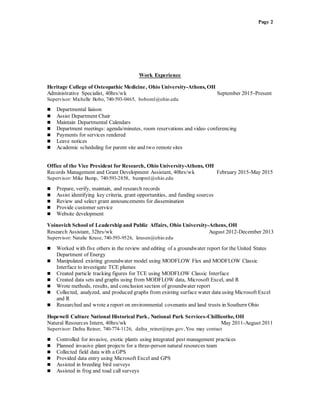 Page 2
Work Experience
Heritage College of Osteopathic Medicine, Ohio University-Athens, OH
Administrative Specialist, 40hrs/wk September 2015-Present
Supervisor: Michelle Bobo, 740-593-0465, bobom1@ohio.edu
 Departmental liaison
 Assist Department Chair
 Maintain Departmental Calendars
 Department meetings: agenda/minutes, room reservations and video conferencing
 Payments for services rendered
 Leave notices
 Academic scheduling for parent site and two remote sites
Office of the Vice President for Research, Ohio University-Athens, OH
Records Management and Grant Development Assistant, 40hrs/wk February 2015-May 2015
Supervisor: Mike Bump, 740-593-2858, bumpm1@ohio.edu
 Prepare, verify, maintain, and research records
 Assist identifying key criteria, grant opportunities, and funding sources
 Review and select grant announcements for dissemination
 Provide customer service
 Website development
Voinovich School of Leadership and Public Affairs, Ohio University-Athens, OH
Research Assistant, 32hrs/wk August 2012-December 2013
Supervisor: Natalie Kruse, 740-593-9526, krusen@ohio.edu
 Worked with five others in the review and editing of a groundwater report for the United States
Department of Energy
 Manipulated existing groundwater model using MODFLOW Flex and MODFLOW Classic
Interface to investigate TCE plumes
 Created particle tracking figures for TCE using MODFLOW Classic Interface
 Created data sets and graphs using from MODFLOW data, Microsoft Excel, and R
 Wrote methods, results, and conclusion section of groundwater report
 Collected, analyzed, and produced graphs from existing surface water data using Microsoft Excel
and R
 Researched and wrote a report on environmental covenants and land trusts in Southern Ohio
Hopewell Culture National Historical Park, National Park Services-Chillicothe, OH
Natural Resources Intern, 40hrs/wk May 2011-August 2011
Supervisor: Dafna Reiner, 740-774-1126, dafna_reiner@nps.gov,You may contact
 Controlled for invasive, exotic plants using integrated pest management practices
 Planned invasive plant projects for a three-person natural resources team
 Collected field data with a GPS
 Provided data entry using Microsoft Excel and GPS
 Assisted in breeding bird surveys
 Assisted in frog and toad call surveys
 