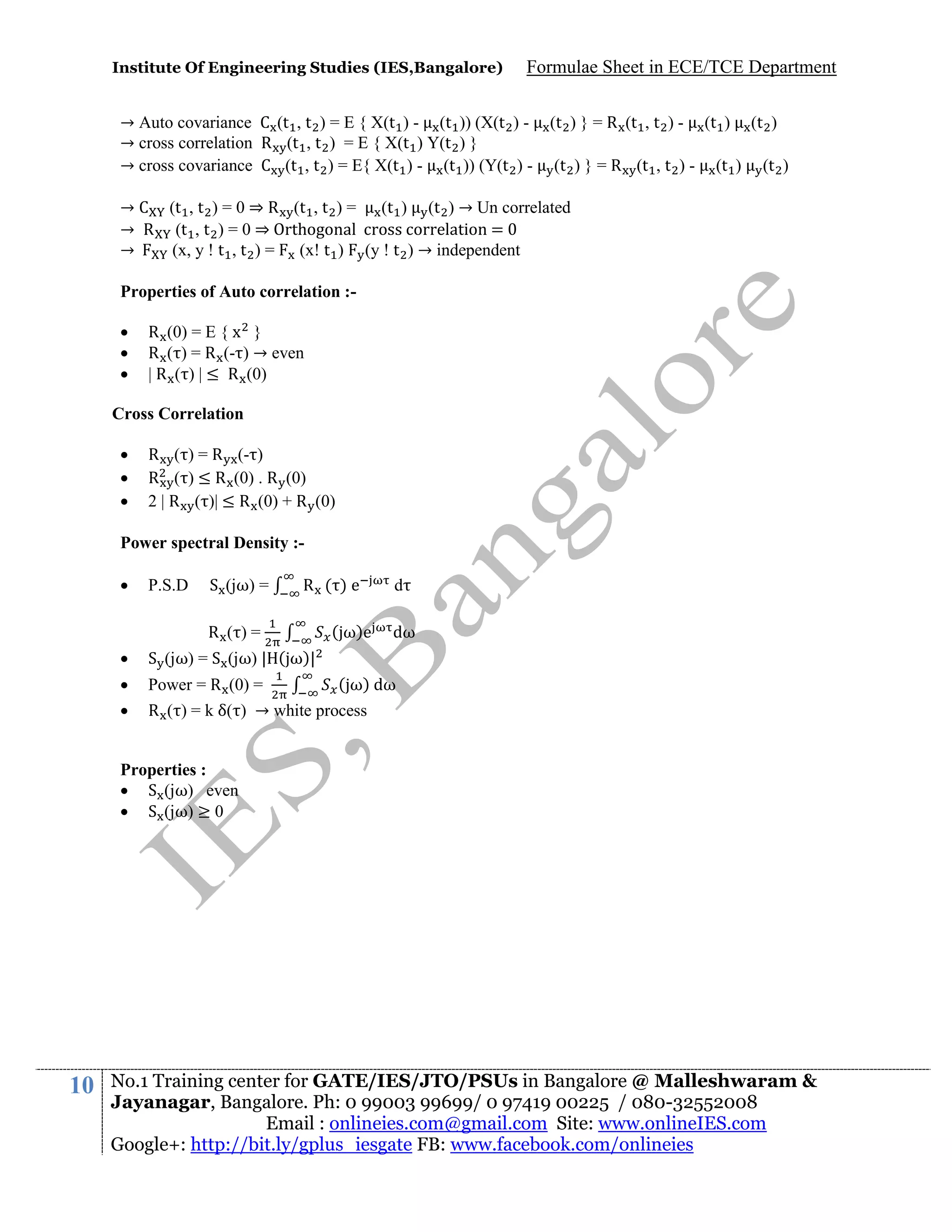 Institute Of Engineering Studies (IES,Bangalore)

Formulae Sheet in ECE/TCE Department

→ Auto covariance C (t , t ) = E { X(t ) - (t )) (X(t ) → cross correlation R (t , t ) = E { X(t ) Y(t ) }
→ cross covariance C (t , t ) = E{ X(t ) - (t )) (Y(t ) -

(t ) } = R (t , t ) (t ) } = R (t , t ) -

(t )
(t )

(t )
(t )

→ C (t , t ) = 0 ⇒ R (t , t ) = (t ) (t ) → Un correlated
→ R (t , t ) = 0 ⇒ Orthogonal cross correlation = 0
→
(x, y ! t , t ) = (x! t ) (y ! t ) → independent
Properties of Auto correlation :



R (0) = E { x }
R ( ) = R (- ) → even
| R ( ) | ≤ R (0)

Cross Correlation




R ( ) = R (- )
R ( ) ≤ R (0) . R (0)
2 | R ( )| ≤ R (0) + R (0)

Power spectral Density :

P.S.D

S (jω) =

R ( )e

R ( )=

( ω)e

d
dω



S (jω) = S (jω) | ( ω)|




( ω) dω
Power = R (0) =
R ( ) = k δ( ) → white process

Properties :
 S (jω) even
 S (jω) ≥ 0

10

No.1 Training center for GATE/IES/JTO/PSUs in Bangalore @ Malleshwaram &
Jayanagar, Bangalore. Ph: 0 99003 99699/ 0 97419 00225 / 080-32552008
Email : onlineies.com@gmail.com Site: www.onlineIES.com
Google+: http://bit.ly/gplus_iesgate FB: www.facebook.com/onlineies

 