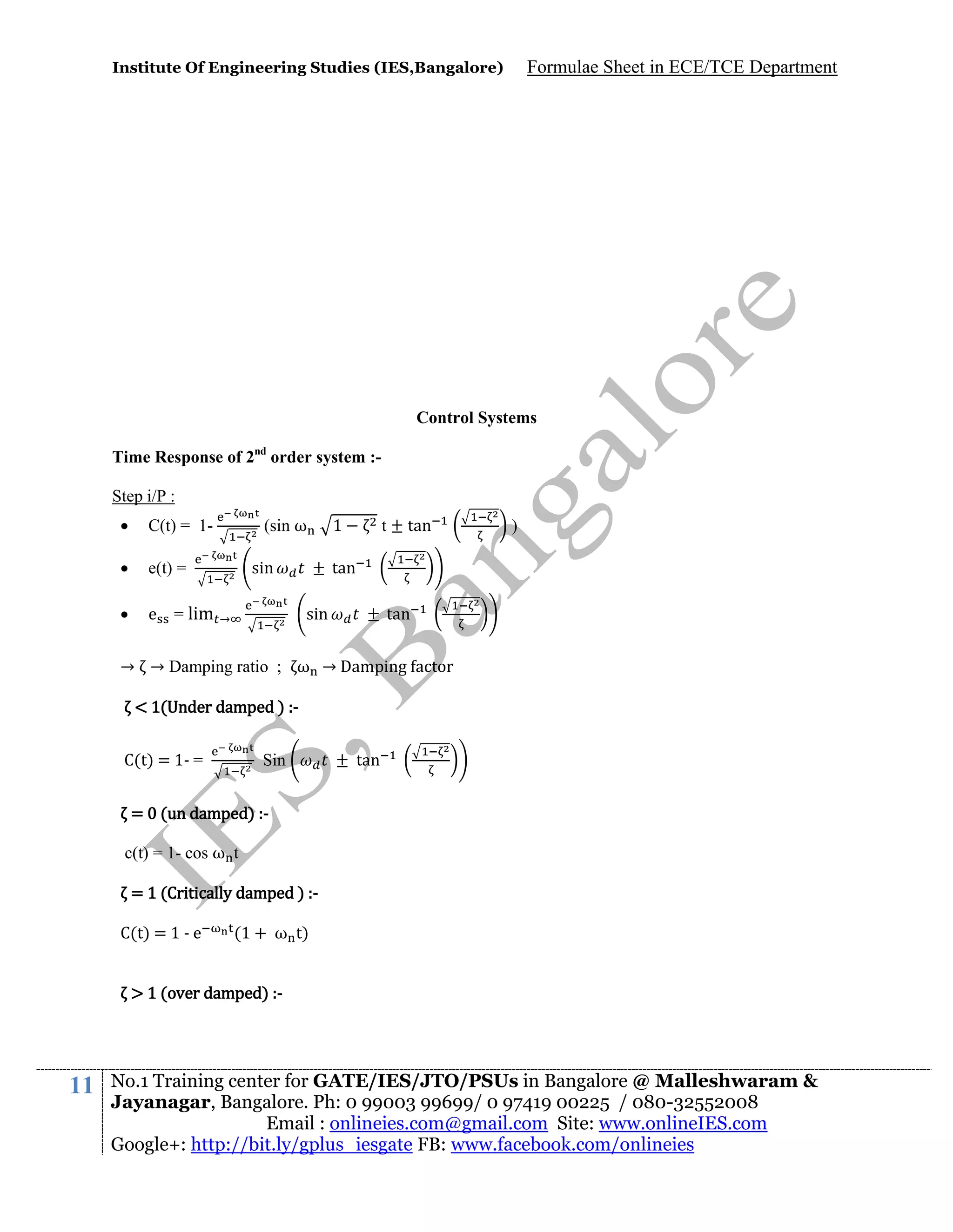 Institute Of Engineering Studies (IES,Bangalore)

Formulae Sheet in ECE/TCE Department

Control Systems
Time Response of 2nd order system :Step i/P :


C(t) = 1-



e(t) =



e

= lim

(sin ω
sin

1

t ± tan

tan
sin

→

)

tan

→ → Damping ratio ; ω → Damping actor
< 1(Under damped ) :C(t) = 1- =

Sin

tan

= 0 (un damped) :c(t) = 1- cos ω t
= 1 (Critically damped ) :C(t) = 1 - e

(1 + ω t)

> 1 (over damped) :-

11

No.1 Training center for GATE/IES/JTO/PSUs in Bangalore @ Malleshwaram &
Jayanagar, Bangalore. Ph: 0 99003 99699/ 0 97419 00225 / 080-32552008
Email : onlineies.com@gmail.com Site: www.onlineIES.com
Google+: http://bit.ly/gplus_iesgate FB: www.facebook.com/onlineies

 